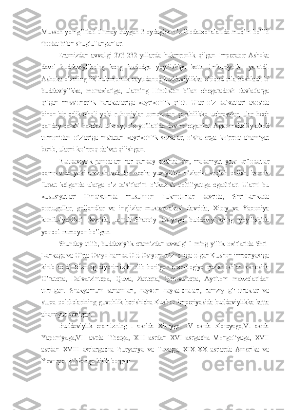 Musson yomg’irlari tinmay quygan 3 oydagina o’z ibodatxonalarida muqim bo’lib
ibodat bilan shug’ullanganlar.
Eramizdan   avvalgi   273-232   yillarda   hukmronlik   qilgan   Imperator   Ashoka
davri   buddaviylikning   keng   hududga   yoyilishiga   katta   imkoniyatlar   yaratdi.
Ashoka o’zining ilk hukmronlik paytidanoq buddaviylikka e’tiqod qila boshladi. U
buddaviylikka,   monaxlariga,   ularning   Hindiston   bilan   chegaradosh   davlatlarga
qilgan   missionerlik   harakatlariga   xayrixohlik   qildi.   Ular   o’z   da’vatlari   asosida
biron-bir   erlik   aholi   yoki   ruhoniylar   tomonidan   qarshilikka   uchrasalar,   ular   hech
qanday qarshi harakat qilmay, o’z yo’llarida davom etganlar. Agar mahalliy aholi
tomonidan   o’zlariga   nisbatan   xayrixohlik   sezsalar,   o’sha   erga   ko’proq   ahamiyat
berib, ularni ko’proq da’vat qilishgan.
Buddaviylik   jamoalari   har   qanday   boshqa   din,   madaniyat   yoki   urf-odatlar
qamrovida   yoki   aralashuvda   bir   necha   yuz   yillab   o’zlarini   saqlab   qolish,   hamda
fursat   kelganda   ularga   o’z   ta’sirlarini   o’tkazish   qobiliyatiga   egadirlar.   Ularni   bu
xususiyatlari   Hindistonda   musulmon   hukmdorlar   davrida,   Shri-Lankada
portugallar,   gollandlar   va   inglizlar   mustamlakasi   davrida,   Xitoy   va   Yaponiya
konfusiychilari   davrida,   Janubi-Sharqiy   Osiyoga   buddaviylikning   yoyilishida
yaqqol namoyon bo’lgan.
Shunday qilib, buddaviylik eramizdan avvalgi 1 ming yillik oxirlarida Shri-
Lankaga va O’rta Osiyo hamda Old Osiyoni o’z ichiga olgan Kushon imperiyasiga
kirib keldi. Bizning  diyorimizda olib borilgan  arxeologiya  qazish ishlari  asnosida
O’ratepa,   Dalvarzintepa,   Quva,   Zartepa,   Qorovultepa,   Ayritom   mavzelaridan
topilgan.   Shakyamuni   sanamlari,   hayvon   haykalchalari,   ramziy   g’ildiraklar   va
stupa qoldiqlarining guvohlik berishicha Kushon imperiyasida buddaviylikka katta
ahamiyat berilgan.
Buddaviylik   eramizning   I   asrida   Xitoyga,   IV   asrda   Koreyaga,VI   asrda
Yaponiyaga,VII   asrda   Tibetga,   XIII   asrdan   XVI   asrgacha   Mongoliyaga,   XVII
asrdan   XVIII   asrlargacha   Buryatiya   va   Tuvaga,   XIX-XX   asrlarda   Amerika   va
Yevropa qit’alariga kirib borgan. 