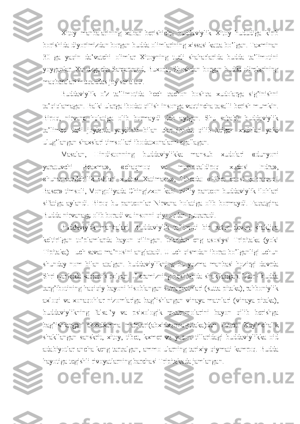 Xitoy   manbalarining   xabar   berishicha   buddaviylik   Xitoy   hududiga   kirib
borishida diyorimizdan borgan budda olimlarining xissasi katta bo’lgan. Taxminan
30   ga   yaqin   da’vatchi   olimlar   Xitoyning   turli   shaharlarida   budda   ta’limotini
yoyganlar. Xanuzgacha Samarqand, Buxoro, Shoshdan borgan budda olimlarining
maqbaralari muqaddas joy sanaladi. 
Buddaviylik   o’z   ta’limotida   hech   qachon   boshqa   xudolarga   sig’inishni
ta’qiqlamagan. Balki ularga ibodat qilish insonga vaqtincha tasalli berish mumkin.
Biroq,   nirvana   holatiga   olib   bormaydi   deb   aytgan.   Shu   sababli   buddaviylik
ta’limoti   turli   joylarda   yoyilishi   bilan   ular   ibodat   qilib   kelgan   xudolari   yoki
ulug’langan shaxslari timsollari ibodatxonalarni egallagan.
Masalan,   Hindistonning   buddaviylikka   mansub   xudolari   «dunyoni
yaratuvchi   Braxma»,   «chaqmoq   va   momaqaldiroq   xudosi   Indra»,
«hunarmandchilik   ishlari   xudosi   Xatimanu»,   Tibetda:   «Tibet   eposi   qahramoni
Baser» timsoli, Mongoliyada Chingizxon kabi milliy panteon buddaviylik ilohlari
sifatiga   aylandi.   Biroq   bu   panteonlar   Nirvana   holatiga   olib   bormaydi.   Faqatgina
Budda nirvanaga olib boradi va insonni qiynoqdan qutqaradi.
Buddaviylik   manbalari.   Buddaviylik   ta’limoti   bir   qator   devon   shakliga
keltirilgan   to’plamlarda   bayon   qilingan.   Ulardan   eng   asosiysi   Tripitaka   (yoki
Tipitaka) - uch savat ma’nosini anglatadi. U uch qismdan iborat bo’lganligi uchun
shunday   nom   bilan   atalgan.   buddaviylikning   bu   yozma   manbasi   hozirgi   davrda
Shri-Lankada saqlanib qolgan. U eramizning boshlarida shakllangan. Ular - budda
targ’ibotining haqiqiy bayoni hisoblangan sutra matnlari (sutta-pitaka), rahboniylik
axloqi   va   xonaqohlar   nizomlariga   bag’ishlangan   vinaya   matnlari   (vinaya-pitaka),
buddaviylikning   falsafiy   va   psixologik   muammolarini   bayon   qilib   berishga
bag’ishlangan   abxidxarma   matnlari(abxidxarma-pitaka)dan   iborat.   Keyinchalik
shakllangan   sanskrit,   xitoy,   tibet,   kxmer   va   yapon   tillaridagi   buddaviylikka   oid
adabiyotlar   ancha   keng   tarqalgan,   ammo   ularning   tarixiy   qiymati   kamroq.  Budda
hayotiga tegishli rivoyatlarning barchasi Tripitakada jamlangan. 