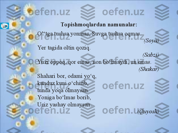       Topishmoqlardan namunalar:
O’‘tga tushsa yonmas, Suvga tushsa oqmas.
  (Soya)
Ye r t а gid а   о ltin q о ziq.
(S а bzi)
Yu zi  о pp о q, q о r em а s, n о n bo‘lm а ydi, un em а s.
(Sh а k а r)
Sh а h а ri b о r,  о d а mi yo‘q,
kunduz kuni o‘chirib, 
tund а  yoq а   о lm а ys а n. 
Yonig а  bo‘lm а s b о rib,
Usiz yashаy оlmаysаn .
(Quyosh) 