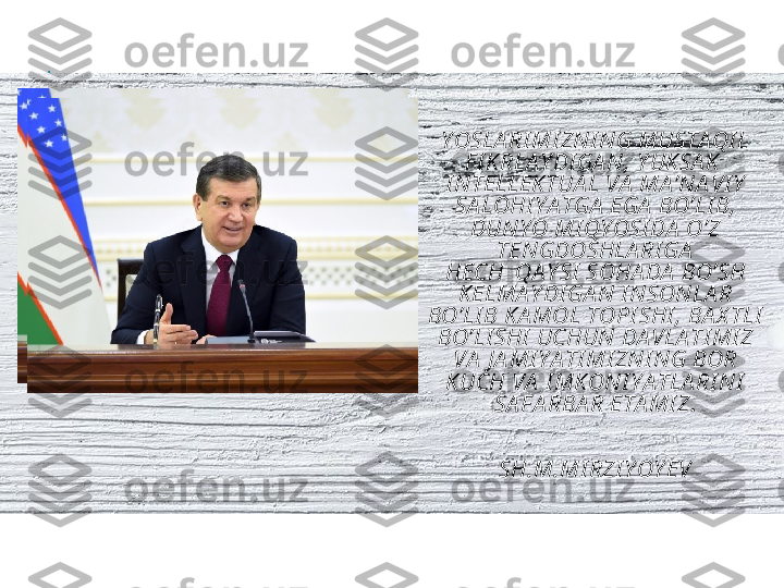 Y OSLA RI MI ZNI NG MUSTA QI L 
F I KRLA Y DI GA N, Y UK SA K    
I NTELLEKTUA L VA  MA ’NA VI Y  
SA LOHI Y A TGA  EGA  BO’LI B,  
DUNY O MI QY OSI DA  O’Z 
TENGDOSHLA RI GA
HECH  QA Y SI  SOHA DA  BO’SH 
KELMA Y DI GA N   I NSONLA R 
BO’LI B K A MOL TOPI SHI , BA X TLI  
BO’LI SHI  UCHUN DA VLA TI MI Z 
VA  J A MI Y A TI MI ZNI NG BOR 
KUCH VA  I MK ONI Y A TLA RI NI  
SA F A RBA R ETA MI Z .
                                                                 
                                          
SH.M.MI RZI Y OY EV 