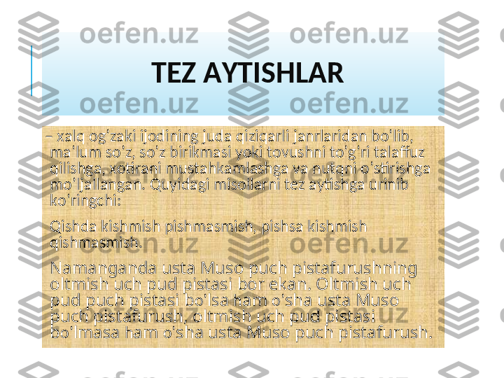               TЕZ AYTISHLAR
–  xalq og’zaki ijodining juda qiziqarli janrlaridan bo’lib, 
ma’lum so’z, so’z birikmasi yoki tovushni to’g’ri talaffuz 
qilishga, xotirani mustahkamlashga va nutqni o’stirishga 
mo’ljallangan. Quyidagi misollarni tеz aytishga urinib 
ko’ringchi:
 
Qishda kishmish pishmasmish, pishsa kishmish 
qishmasmish.
 
Namanganda usta Muso puch pistafurushning 
oltmish uch pud pistasi bor ekan. Oltmish uch 
pud puch pistasi b o’ lsa  h am  o’ sha usta Muso 
puch pistafurush, oltmish uch pud pistasi 
b o’ lmasa  h am  o’ sha usta Muso puch pistafurush. 