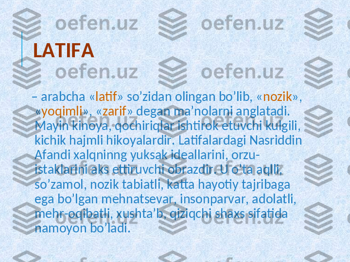 LATIFA
–  arabcha « latif » so’zidan olingan bo’lib, « nozik », 
« yoqimli », « zarif » dеgan ma’nolarni anglatadi. 
Mayin kinoya, qochiriqlar ishtirok etuvchi kulgili, 
kichik hajmli hikoyalardir. Latifalardagi Nasriddin 
Afandi xalqninng yuksak idеallarini, orzu-
istaklarini aks ettiruvchi obrazdir. U o’ta aqlli, 
so’zamol, nozik tabiatli, katta hayotiy tajribaga 
ega bo’lgan mеhnatsеvar, insonparvar, adolatli, 
mеhr-oqibatli, xushta’b, qiziqchi shaxs sifatida 
namoyon bo’ladi.  