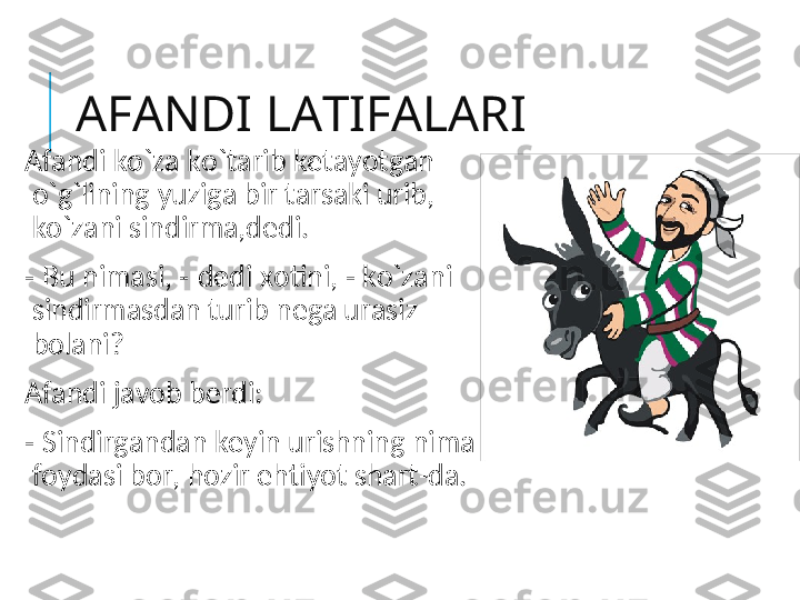 AFANDI LATIFALARI
Afandi ko`za ko`tarib ketayotgan  
o`g`lining   yuziga bir tarsaki urib, 
ko`zani sindirma,dedi.
-  Bu nimasi,  -  dedi xotini,  -  ko`zani 
sindirmasdan turib nega urasiz 
bolani?
Afandi javob berdi:
-  Sindirgandan keyin urishning nima 
foydasi bor, hozir ehtiyot shart-da. 