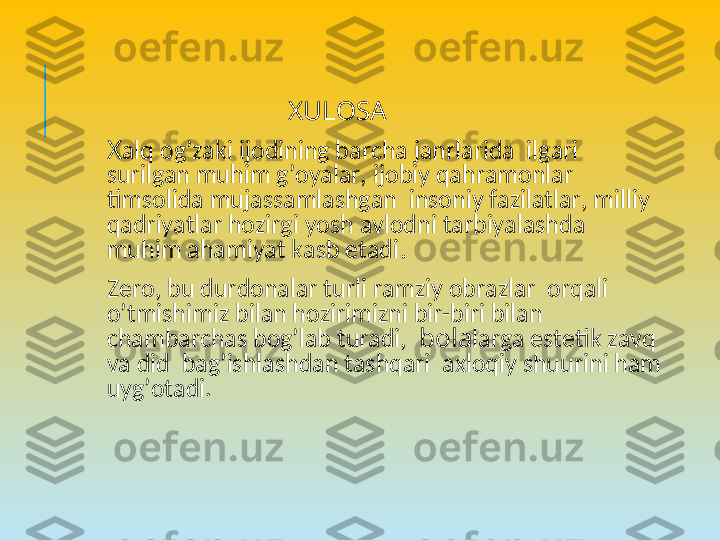                              XULOSA
 
X alq og’zaki ijodining barcha janrlarida  ilgari  
surilgan muhim g’oyalar, ijobiy qahramonlar 
timsolida mujassamlashgan  insoniy fazilatlar, milliy 
qadriyatlar hozirgi yosh avlodni tarbiyalashda 
muhim ahamiyat kasb etadi .
 
Zеro, bu durdonalar turli ramziy obrazlar  orqali 
o’tmishimiz bilan hozirimizni bir-biri bilan 
chambarchas bog’lab turadi,   bola larga estеtik zavq 
va did  bag’ishlashdan tashqari  axloqiy shuurini ham 
uyg’otadi.   