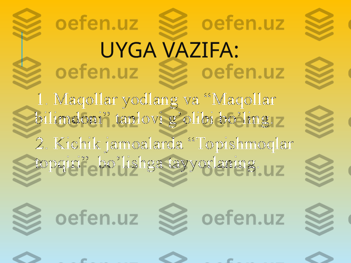 UYGA VAZIFA:
  1. Maqollar yodlang va “Maqollar 
bilimdoni” tanlovi g’olibi bo’ling.
  2. Kichik jamoalarda “Topishmoqlar 
topqiri”  bo’lishga tayyorlaning. 