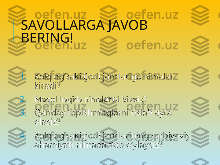 SAVOLLARGA JAVOB 
BERING!
1. Xalq og’zaki ijodi janrlariga nimalar 
kiradi?
2. M аqоl hаqidа nimа larni  bilаsiz?
3. Qanday topishmoqlarni eslab ayta 
olasiz?
4. Xalq og’zaki ijodi janrlarining tarbiyaviy 
ahamiyati nimada deb o’ylaysiz? 