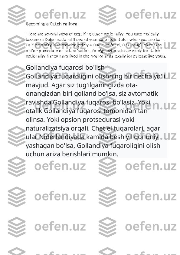 Becoming a Dutch national
There are several ways of acquiring Dutch nationality.   You automatically 
become a Dutch national if one of your parents is Dutch when you are born. 
Or if paternity is acknowledged by a Dutch national.   Or through either the 
option procedure or naturalisation. Foreign nationals can apply for Dutch 
nationality if they have lived in the Netherlands legally for at least five years.
Gollandiya fuqarosi bo'lish
Gollandiya fuqaroligini olishning bir necha yo'li 
mavjud. Agar siz tug'ilganingizda ota-
onangizdan biri golland bo'lsa, siz avtomatik 
ravishda Gollandiya fuqarosi bo'lasiz. Yoki 
otalik Gollandiya fuqarosi tomonidan tan 
olinsa. Yoki opsion protsedurasi yoki 
naturalizatsiya orqali. Chet el fuqarolari, agar 
ular Niderlandiyada kamida besh yil qonuniy 
yashagan bo'lsa, Gollandiya fuqaroligini olish 
uchun ariza berishlari mumkin. 