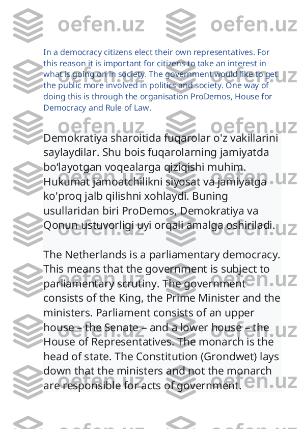 In a democracy citizens elect their own representatives. For 
this reason it is important for citizens to take an interest in 
what is going on in society. The government would like to get 
the public more involved in politics and society. One way of 
doing this is through the organisation ProDemos, House for 
Democracy and Rule of Law.
Demokratiya sharoitida fuqarolar o'z vakillarini 
saylaydilar. Shu bois fuqarolarning jamiyatda 
bo‘layotgan voqealarga qiziqishi muhim. 
Hukumat jamoatchilikni siyosat va jamiyatga 
ko'proq jalb qilishni xohlaydi. Buning 
usullaridan biri ProDemos, Demokratiya va 
Qonun ustuvorligi uyi orqali amalga oshiriladi.
The Netherlands is a parliamentary democracy.
This means that the government is subject to 
parliamentary scrutiny. The government 
consists of the King, the Prime Minister and the
ministers. Parliament consists of an upper 
house – the Senate – and a lower house – the 
House of Representatives. The monarch is the 
head of state. The Constitution (Grondwet) lays
down that the ministers and not the monarch 
are responsible for acts of government. 