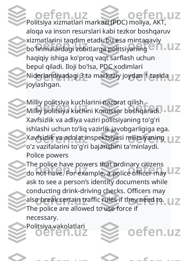 Politsiya xizmatlari markazi (PDC) moliya, AKT, 
aloqa va inson resurslari kabi tezkor boshqaruv
xizmatlarini taqdim etadi, bu esa mintaqaviy 
bo'linmalardagi zobitlarga politsiyaning 
haqiqiy ishiga ko'proq vaqt sarflash uchun 
bepul qiladi. Iloji bo'lsa, PDC xodimlari 
Niderlandiyadagi 3 ta markaziy joydan 1 tasida 
joylashgan.
Milliy politsiya kuchlarini nazorat qilish
Milliy politsiya kuchini Komissar boshqaradi. 
Xavfsizlik va adliya vaziri politsiyaning to'g'ri 
ishlashi uchun to'liq vazirlik javobgarligiga ega.
Xavfsizlik va adolat inspektsiyasi militsiyaning 
o'z vazifalarini to'g'ri bajarishini ta'minlaydi.
Police powers
The police have powers that ordinary citizens 
do not have. For example, a police officer may 
ask to see a person’s identity documents while 
conducting drink-driving checks. Officers may 
also break certain traffic rules if they need to. 
The police are allowed to use force if 
necessary.
Politsiya vakolatlari 