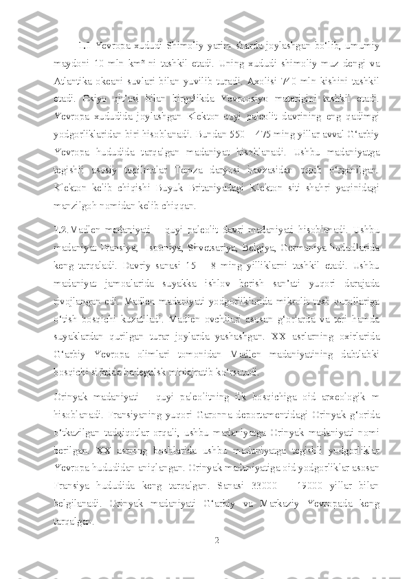 1.1   Yevropa   xududi   Shimoliy   yarim   sharda   joylashgan   bo‘lib,   umumiy
maydoni   10   mln   km²   ni   tashkil   etadi.   Uning   xududi   shimoliy   muz   dengi   va
Atlantika   okeani   suvlari   bilan   yuvilib   turadi.   Axolisi   740   mln   kishini   tashkil
etadi.   Osiyo   qit’asi   bilan   birgalikda   Yevroosiyo   materigini   tashkil   etadi.
Yevropa   xududida   joylashgan   Klekton-quyi   paleolit   davrining   eng   qadimgi
yodgorliklaridan biri hisoblanadi. Bundan 550 – 475 ming yillar avval G‘arbiy
Yevropa   hududida   tarqalgan   madaniyat   hisoblanadi.   Ushbu   madaniyatga
tegishli   asosiy   topilmalar   Temza   daryosi   havzasidan   topib   o‘rganilgan.
Klekton   kelib   chiqishi   Buyuk   Britaniyadagi   Klekton   siti   shahri   yaqinidagi
manzilgoh nomidan kelib chiqqan. 
1.2 .Madlen   madaniyati   –   quyi   paleolit   davri   madaniyati   hisoblanadi.   Ushbu
madaniyat   Fransiya,     Isponiya,   Shvetsariya,   Belgiya,   Germaniya   hududlarida
keng   tarqaladi.   Davriy   sanasi   15   –   8   ming   yilliklarni   tashkil   etadi.   Ushbu
madaniyat   jamoalarida   suyakka   ishlov   berish   san’ati   yuqori   darajada
rivojlangan   edi.   Madlen   madaniyati   yodgorliklarida   mikrolit   tosh   qurollariga
o‘tish   bosqichi   kuzatiladi.   Madlen   ovchilari   asosan   g‘orlarda   va   teri   hamda
suyaklardan   qurilgan   turar   joylarda   yashashgan.   XX   asrlarning   oxirlarida
G‘arbiy   Yevropa   olimlari   tomonidan   Madlen   madaniyatining   dabtlabki
bosqichi sifatida badegulsk miniajratib ko‘rsatadi. 
Orinyak   madaniyati   –   quyi   paleolitning   ilk   bosqichiga   oid   arxeologik   m
hisoblanadi.   Fransiyaning   yuqori   Garonna   deportamentidagi   Orinyak   g‘orida
o‘tkazilgan   tadqiqotlar   orqali,   ushbu   madaniyatga   Orinyak   madaniyati   nomi
berilgan.   XX   asrning   boshlarida   ushbu   madaniyatga   tegishli   yodgorliklar
Yevropa hududidan aniqlangan. Orinyak madaniyatiga oid yodgorliklar asosan
Fransiya   hududida   keng   tarqalgan.   Sanasi   33000   –   19000   yillar   bilan
belgilanadi.   Orinyak   madaniyati   G‘arbiy   va   Markaziy   Yevropada   keng
tarqalgan. 
2 