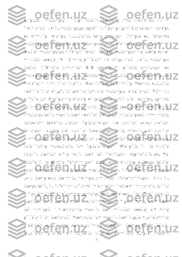 Solyutre     madaniyati   –   quyi   paleolit   davrining   o‘rta   bosqichiga   oid   m
hisoblanadi. Ushbu madaniyatga tegishli bo‘lgan yodgorliklar asosan Fransiya
va   shimoliy   Ispaniya   hududlarida   keng   tarqalgan.   Orinyak   va   Perigorsk
madaniyatlari   o‘rniga   kelgan   madaniyat   bo‘lib,   o‘z   navbvtida   u   o‘z   o‘rnini
Madlen madaniyatiga bo‘shatib beradi. Orinyan madaniyatining davriy sanasi
miloddan   avvalgi   18   –   5   ming   yilliklarni   o‘z   ichiga   oladi.   Ushbu   madaniyat
dastlab   G.Mortile   tomonidan   XIX   asrning   60   yillarda   aniqlangan   va
Fransiyadagi   Sona   va   Luara   departamenti   hududida   joylashgan   Solyutre
manzilgohi   nomi   bilan   bog‘liq.   Mezolit   davrida   shimoliy   Yevropa   xududida
ovchilik   bilan   shug‘ullanuvchilar   jamoalar   madaniyati   shakllanadi.   Ya’ni   bu
xo‘jalik   turi   Angliyaning   sharqiy   viloyatlaridan   tortib   toki   Estoniya,   ayniqsa
Bolqonbo‘yi   hududlarida   ravnaq   topdi.   Miloddan   avvalgi   8   ming   yillikning
o‘rtalariga kelib, mezolit davri ovchilari toshlardan boltalar yasab o‘rmonlarda
daraxtlarni   kesishda   ulardan   foydalanishgan.   Ov   qurollari   asosan   toshdan
ishlangan.   Bunday   tosh   qurollar   farxeologiya   fanida   mikrolit   tosh   qurollar
nomini olgan. Mezolit davri ovchilari tosh qurollardan nafaqat ov jarayonida,
balki   harbiy   maqsadlarda   ham   foydalanishgan.   1869   yilda   G.   De   mortile
paleolit   davridan   so‘ng   neolit   davri   deb   hisoblagan.   Keyinchalik   esa   Ye.
Kartile   G.De   Mortile   fikrlarini   taxlil   etgan   xolda   shunday   xulosaga   keldiki
paleolit   va   neolit   o‘rtasida   xiatus   mavjud   bo‘lsa,   u   holda   Yevropa   mintaqasi
uzoq   davriy   vaqt   davomida   insoniyat   tomonidan   o‘zlashtirilmagan.   Biroq   bu
davrga kelib, bu bo‘shliqni to‘ldirish imkoniyatin i beruvchi bir qancha dalillar
qo‘lga kiritiladi. 70 yillarning oxirlariga kelib esa shved olimi Torell paleolit
davridan   neolit   davriga   o‘tish   bosqichini   “mezolit   ”   ya’ni   “o‘rta   tosh”   davri
deb   nomlaydi.   1.3Evropaning   mezolit   davri   miloddan   avvalgi   9-6   ming
yilliklar bilan davrlanadi. Yevropada ham mezolit davri buyuk muzliklarining
chekinishi   va     hozirgi   zamon   iqlimiga   o‘zgarishi   davriga   to‘g‘ri   keladi.
Muzliklarning   chekinishi   natijasida   iqlim   va   o‘simliklar   dunyosi   o‘zgarib
3 