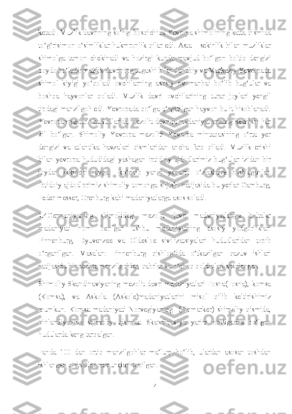 ketadi. Muzlik davrining so‘ngi bosqichida Yevropa shimolining katta qismida
to‘g‘risimon o‘simliklar hukmronlik qilar edi. Asta – sekinlik bilan muzliklar
shimolga   tamon   chekinadi   va   hozirgi   kunda   mavjud   bo‘lgpn   boltiq   dengizi
poydo bo‘ladi. muzlik davrining tugashi bilan Janubiy va Markaziy Yevropada
shimol   kiyigi   yo‘qoladi   ovchilarning   asosiy   ov   manbai   bo‘lib   bug‘ular   va
boshqa   hayvonlar   qoladi.   Muzlik   davri   ovchilarining   turar   joylari   yengil
tipdagi manzilgoh edi. Yevropada qo‘lga o‘rgatilgan hayvon bu it hisoblanadi.
Yevropaning turli hududlarida mezolit davrida madaniyatlarining kechishi har
xil   bo‘lgan.   Shimoliy   Yevropa   mezoliti   Yevropa   mintaqasining   o‘rta   yer
dengizi   va   atlantika   havzalari   qismlaridan   ancha   farq   qiladi.   Muzlik   erishi
bilan   yevropa   hududidagi   yashagan   iptidoiy   ajdodlarimiz   bug‘ular   izidan   bir
joydan   ikkinchi   joyga     ko‘chib   yangi   yerlarni   o‘zlashtira   boshlaganlar.
Ibtidoiy ajdodlprimiz shimoliy tomonga siljishi natijasida bu yerlar Gamburg,
Feder messer, Orenburg kabi madaniyatlarga asos soladi. 
1.4 Germaniyaning   shimolidagi   mezolit   davri   madaniyatlariga   boltalar
madaniyati   nomi   berilgan   ushbu   madaniyatning   asosiy   yodgorliklari
Pinnenburg,   Dyuvenzee   va   Oldesloe   sivilizatsiyalari   hududlaridan   topib
o‘rganilgan.   Masalan:   Pinnenburg   qishlog‘ida   o‘tkazilgan   qazuv   ishlari
natijasida bir nechta manzilgohlar, qabrlar va o‘choq qoldiqlari aniqlangan. 
Shimoliy Skandinaviyaning mezolit davri madaniyatlari Fosna(Fosna), komsa
(Komsa),   va   Askola   (Askole)madaniyatlarini   misol   qilib   keltirishimiz
mumkun.   Komsa   madaniyati   Norvegiyaning     (Finmarker)   shimoliy   qismida,
Finlandiyaning   shimoliy   qismida   Skandinaviya   yarim   oroligacha   bo‘lgan
hudularda keng tarqalgan. 
Fanda   100   dan   ortiq   manzilgohlar   ma’lum   bo‘lib,   ulardan   asosan   toshdan
ishlangan qirindilar namunalari topilgan. 
4 