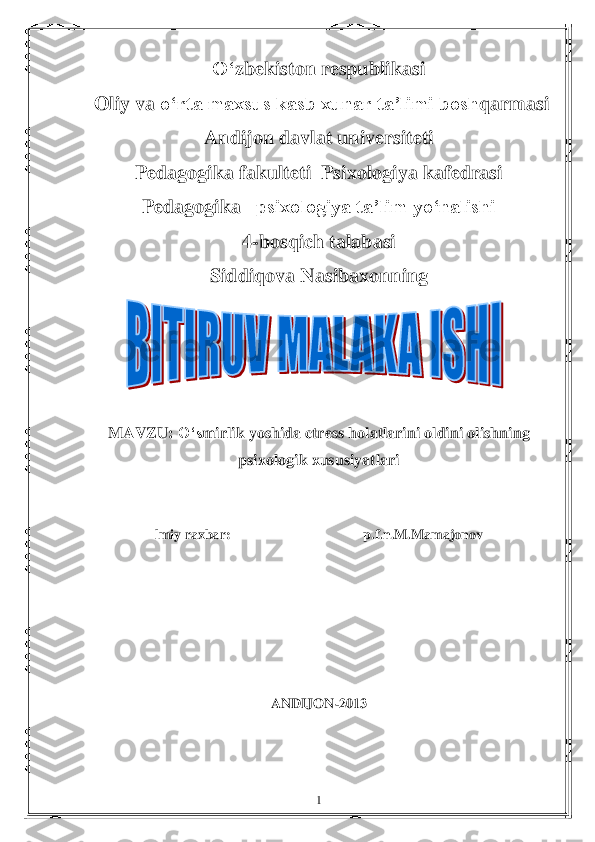  	1 	
O„	zbekiston respublikasi	 	
 Oliy va 	o„	rta maxsus kasb xunar ta‟limi bosh	q	armasi 	 	
Andijon davlat universiteti 	 	
Pedagogika fakulteti  Psixologiya kafedrasi	 	
Pedagogika 	–psixologiya ta‟lim yo„nalishi 	 	
4	-bosqich talabasi    	 	
Siddiqova	 Nasibaxon	ning	  	
 	
 	
MAVZU: 	O„s	mirlik	 yoshida	 ctress	 holatlarini	 oldini	 olishning	 	
psixologik	 xususiyatlari	 	
 
 	
lmiy raxbar:                                      	p.f.n.M	.Mamajonov	 	
 
 
 
 
 
 	
ANDIJON	-2013 