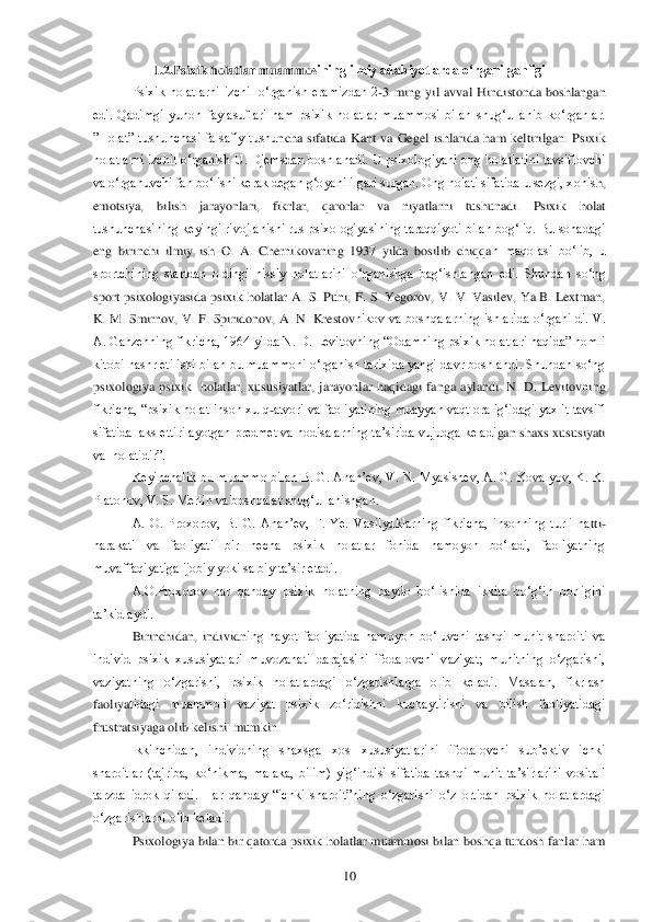  	10	 	
1.2.Psixik holatlar muammo	sining ilmiy adabiyotlarda o„rganilganligi	 	
Psixik  holatlarni  izchil  o‗rganish  eramizdan  2	-3  ming  yil  avval  Hindistonda  boshlangan 	
edi.  Qadimgi  yunon  faylasuflari  ham  psixik  holatlar  muammosi  bilan  shug‗ullanib  ko‗rganlar. 
‖Holat‖  tushunchasi  falsafiy  tushu	ncha  sifatida  Kant  va  Gegel  ishlarida  ham  keltirilgan.  Psixik 	
holatlarni  izchil o‗rganish U. Djemsdan boshlanadi.  U psixologiyani ong  holatlarini tavsiflovchi 
va o‗rganuvchi fan bo‗lishi kerak degan g‗oyani ilgari surgan. Ong holati sifatida u sezgi, xohis	h, 	
emotsiya,  bilish  jarayonlari,  fikrlar,  qarorlar  va  niyatlarni  tushunadi.  Psixik  holat 
tushunchasining keyingi rivojlanishi rus psixologiyasining taraqqiyoti bilan bog‗liq. Bu sohadagi 
eng  birinchi  ilmiy  ish  O.  A.  Chernikovaning  1937  yilda  bosilib  chiqqa	n  maqolasi  bo‗lib,  u 	
sportchining  startdan  oldingi  hissiy  holatlarini  o‗rganishga  bag‗ishlangan  edi.  Shundan  so‗ng 
sport  psixologiyasida  psixik  holatlar  A.  S.  Puni,  F.  S.  Yegorov,  V.  V.  Vasilev,  Ya.B.  Lextman, 
K.  M.  Smirnov,  V.  F.  Spiridonov,  A.  N.  Krestov	nikov  va  boshqalarning  ishlarida  o‗rganildi.  V. 	
A. Ganzenning fikricha, 1964 yilda N. D. Levitovning ―Odamning psixik holatlari haqida‖ nomli 
kitobi nashr etilishi bilan bu muammoni o‗rganish tarixida yangi davr boshlandi. Shundan so‗ng 
psixologiya  psixik 	 holatlar,  xususiyatlar,  jarayonlar  haqidagi  fanga  aylandi.  N.  D.  Levitovning 	
fikricha, ―psixik holat inson xulq	-atvori va faoliyatining muayyan vaqt oralig‗idagi  yaxlit tavsifi 	
sifatida  aks ettirilayotgan predmet va hodisalarning ta‘sirida vujudga keladi	gan shaxs xususiyati 	
va  holatidir‖.	 	
Keyinchalik bu muammo  bilan B. G. Anan‘ev,  V. N. Myasishev, A. G.  Kovalyov, K. K. 	
Platonov, V. S. Merlin va boshqalar shug‗ullanishgan. 	 	
A.  O.  Proxorov,  B.  G.  Anan‘ev,  F.  Ye.  Vasilyuklarning  fikricha,  insonning  turli  ha	tti	-	
harakati  va  faoliyati  bir  necha  psixik  holatlar  fonida  namoyon  bo‗ladi,  faoliyatning 
muvaffaqiyatiga ijobiy yoki salbiy ta‘sir etadi. 	 	
A.O.Proxorov  har  qanday  psixik  holatning  paydo  bo‗lishida  ikkita  bo‗g‗in  borligini 	
ta‘kidlaydi.	 	
Birinchidan,  individn	ing  hayot  faoliyatida  namoyon  bo‗luvchi  tashqi  muhit  sharoiti  va 	
individ  psixik  xususiyatlari  muvozanati  darajasini  ifodalovchi  vaziyat;  muhitning  o‗zgarishi, 
vaziyatning  o‗zgarishi,  psixik  holatlardagi  o‗zgarishlarga  olib  keladi.  Masalan,  fikrlash 
faoliya	tidagi  muammoli  vaziyat  psixik  zo‗riqishni  kuchaytirishi  va  bilish  faoliyatidagi 	
frustratsiyaga olib kelishi  mumkin.	 	
Ikkinchidan,  individning  shaxsga  xos  xususiyatlarini  ifodalovchi  sub‘ektiv  ichki 	
sharoitlar  (tajriba,  ko‗nikma,  malaka,  bilim)  yig‗indisi 	sifatida  tashqi  muhit  ta‘sirlarini  vositali 	
tarzda  idrok  qiladi.  Har  qanday  ―ichki  sharoit‖ning  o‗zgarishi  o‗z  ortidan  psixik  holatlardagi 
o‗zgarishlarni olib keladi. 	 	
Psixologiya  bilan  bir  qatorda  psixik  holatlar  muammosi  bilan  boshqa  turdosh  fanlar  ham  