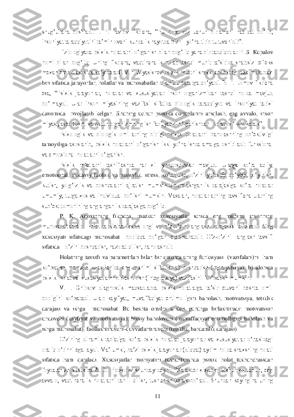  	11	 	
shug‗ullana  boshladi.  I.  P.  Pavlov  fikricha,  ―Bu  holat  biz  uchun  birlamchi  haqiqat  bo‗lib, 
insoniyat taraqqiyotini ta‘minlovchi kundalik hayotda bizni  yo‗naltirib turuvchidir‖. 	 	
Fiziologiyada psixik holatlarni o‗rganish bilan bog‗liq  yana bir tadqiqotlar P	. S. Kupalov 	
nomi  bilan  bog‗liq.  Uning  fikricha,  vaqtinchalik  holat  tashqi  muhit  ta‘sirida  shartsiz  refleks 
mexanizmlari asosida ro‗y beradi. V. I. Myasishev psixik holatni shaxs tarkibidagi tuzilmalardan 
biri sifatida jarayonlar, holatlar va munosabatlar 	bilan bir qatorga qo‗yadi. B. F.  Lomov fikricha 	
esa,  ―Psixik  jarayonlar,  holatlar  va  xususiyatlar  inson  organizmidan  tashqi  holda  mavjud 
bo‗lmaydi.  Ular  inson  miyasining  vazifasi  sifatida  biologik  taraqqiyot  va  insoniyat  tarixi 
davomida    rivojlanib  kelgan.	 Shuning  uchun  psixika  qonunlarini  aniqlash,  eng  avvalo,  inson 	
miyasi, asab tizimi va butun organizmning ish faoliyatini o‗rganishdan iborat bo‗lishi kerak‖. 	 	
Psixologik  va  biologik  omillarning  birligi  psixik  holatlarni  baholashning  ob‘ektivligi 	
tamoyiliga	 asoslanib,  psixik  holatlarni  o‗rganish  ikki  yo‗nalishda  amalga  oshiriladi:  funksional 	
va emotsional holatlarni o‗rganish.	 	
Psixik  holatlarni  tasniflashda  har  xil  yondoshuvlar  mavjud.  Ularga  ko‗ra  aqliy, 	
emotsional,  irodaviy  faoliik  va  passivlik,  stress,  ko	‗tarilish,  o‗zini  yo‗qotib  qo‗yish,  to‗yinish, 	
kutish,  yolg‗izlik  va  boshqalarni  ajratish  mumkin.Umumlashganlik  darajasiga  ko‗ra  holatlar 
umumiy,  turga  xos  va  individual  bo‗lishi  mumkin.  Masalan,  holatlarlarning  tavsificha  ularning 
sub‘ekt tomonining angla	nganlik darajasiga bog‗liq.	 	
P.  K.  Anoxinning  fikricha,  mazkur  xususiyatlar  ichida  eng  muhimi  insonning 	
munosabatlaridir.  Holat  tarkibida  inson  ongi  va  o‗z	-o‗zini  anglash  darajasini  bildiradi.  Ong 	
xususiyati  sifatidagi  munosabat 	–borliqqa  bo‗lgan  munosabatd	ir.  O‗z	-o‗zini    anglash  tavsifi 	
sifatida 	– o‗zini boshqarish, nazorat qilish, baholashdir. 	 	
Holatning  tavsifi  va  parametrlari  bilan  bir  qatorda  uning  funksiyasi    (vazifalari)ni    ham 	
ko‗rsatish  mumkin.  Ular  ichida  eng  muhimi  sifatida:  a)  boshqarish  (regulya	tsiya);  b)  alohida  	
psixik  holat va  xususiyatlarni birlashtirish (integratsiya) vazifasini  ko‗rsatish mumkin.	 	
V.  I.  Chirkov  diagnostik  maqsadlarda  psixik  holatlarga  ta‘sir  etuvchi  beshta  omil 	
borligini  ko‗rsatadi.  Ular:  kayfiyat,  muvaffaqiyat  ehtimollig	ini  baholash,  motivatsiya,  tetiklik  	
darajasi  va  ishga    munosabat.  Bu  beshta  omilni  u  uch  guruhga  birlashtiradi:  motivatsion 
undovchi  (kayfiyat  va  motivatsiya),  hissiy  baholovchi  (muvaffaqiyat  ehtimolligini  baholash  va 
ishga munosabat), faollashtiruvchi	-qu	vvatlantiruvchi (tetiklik, bardamlik darajasi).	 	
O‗zining  dinamik  tabiatiga  ko‗ra  psixik  holatlar  jarayonlar  va  xususiyatlar  o‗rtasidagi 	
oraliq o‗rinni egallaydi.  Ma‘lumki,  ba‘zi  psixik jarayonlar (diqqat) ayrim holda shaxsning holati 
sifatida  ham  qaraladi.	 Xususiyatlar  mohiyatini  tushuntirishda  psixik  holat  tushunchasidan 	
foydalanish  xususida  A.  O.  Proxorov  shunday  deydi:  ‖Xarakter  xislatini  tushunish  uchun,  eng 
avvalo,  vaqtinchalik  holatlarni  tahlil  qilish,  tushunish  kerak  bo‗ladi.  Shundan  keyingina  uning  