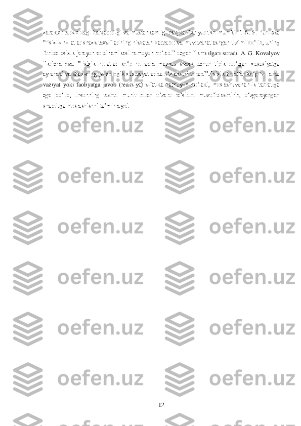  	12	 	
xarakter  tarkibidagi  barqarorligi  va  mustahkamligi  haqida  fikr  yuritish  mumkin‖.  A.  S. Puni  esa 
―Psixik  holatlar  shaxs  tavsiflarining  nisbatan  barqaror  va  muvozanatlashgan  tizimi  bo‗lib,  uning 
fonida psixik jarayonlar dinamikasi namoyon bo‗ladi‖ degan fikr	ni ilgari suradi. A. G. Kovalyov 	
fikricha  esa:  ‖Psixik  holatlar  ko‗p  hollarda  mazkur  shaxs  uchun  tipik  bo‗lgan  xususiyatga 
aylanadi va shaxsning psixologik xususiyatlarida o‗z aksini topadi‖.Psixik holatlar ko‗p hollarda 
vaziyat  yoki  faoliyatga  javob  (reak	siya)  sifatida  namoyon  bo‗ladi,  moslashuvchanlik  tabiatiga 	
ega  bo‗lib,  insonning  tashqi  muhit  bilan  o‗zaro  ta‘sirini  muvofiqlashtirib,  o‗zgarayotgan 
sharoitga moslashishni ta‘minlaydi.	  