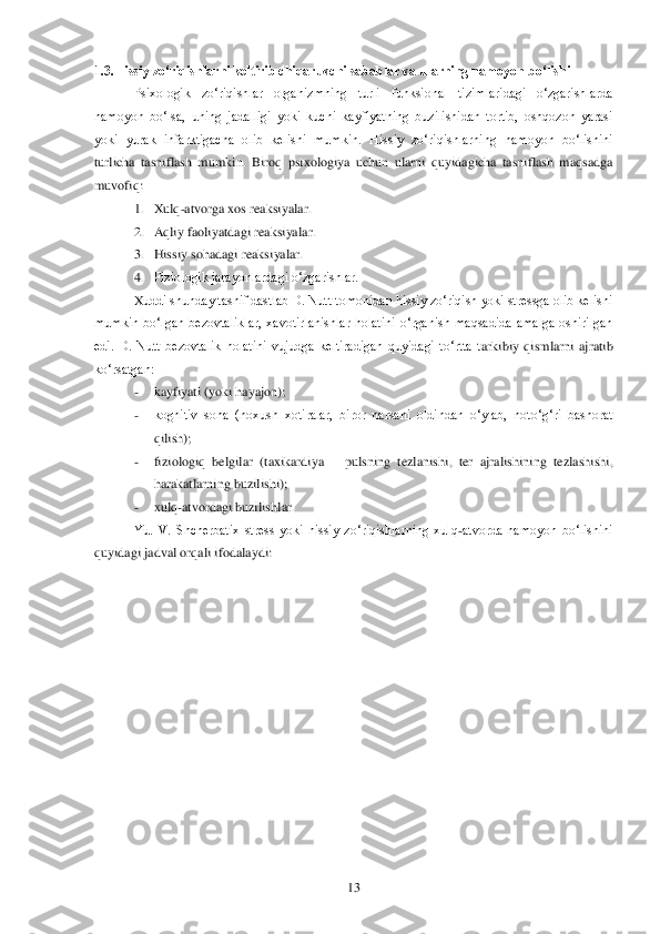  	13	 	
1.3.Hissiy zo„riqishlarni keltirib chiqaruvchi sabablar va ularning na	moyon bo„lishi	 	
Psixologik  zo‗riqishlar  organizmning  turli  funksional  tizimlaridagi  o‗zgarishlarda 	
namoyon  bo‗lsa,  uning  jadalligi  yoki  kuchi  kayfiyatning  buzilishidan  tortib,  oshqozon  yarasi 
yoki  yurak  infarktigacha  olib  kelishi  mumkin.  Hissiy  zo‗riqishlar	ning  namoyon  bo‗lishini 	
turlicha  tasniflash  mumkin.  Biroq  psixologiya  uchun  ularni  quyidagicha  tasniflash  maqsadga 
muvofiq:	 
1. Xulq	-atvorga xos reaksiyalar.	 	
2. Aqliy faoliyatdagi reaksiyalar.	 	
3. Hissiy sohadagi reaksiyalar.	 	
4. Fiziologik jarayonlardagi o‗zgarishlar.	 	
Xuddi shunday tasnif dastlab D. Nutt tomonidan hissiy zo‗riqish yoki stressga olib kelishi 	
mumkin  bo‗lgan  bezovtaliklar,  xavotirlanishlar  holatini  o‗rganish  maqsadida  amalga  oshirilgan 
edi.  D.  Nutt  bezovtalik  holatini  vujudga  keltiradigan  quyidagi  to‗rtta  t	arkibiy  qismlarni  ajratib 	
ko‗rsatgan:	 	
- 	kayfiyati (yoki hayajon);	 	
- 	kognitiv  soha  (noxush  xotiralar,  biror  narsani  oldindan  o‗ylab,  noto‗g‗ri  bashorat 
qilish);	 	
- 	fiziologiq  belgilar  (taxikardiya 	– pulsning  tezlanishi,  ter  ajralishining  tezlashishi, 	
harakatlarnin	g buzilishi);	 	
- 	xulq	-atvordagi buzilishlar.	 	
Yu.  V.  Shcherbatix  stress  yoki  hissiy  zo‗riqishlarning  xulq	-atvorda  namoyon  bo‗lishini 	
quyidagi jadval orqali ifodalaydi:	  