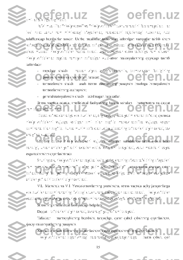  	15	 	
omillar ta‘siriga bog‗liqdir. 	 	
Ba‘zi  mualliflar 	―hissiy  stress‖  va  ―hissiy  zo‗riqish‖  tushunchalarini  farqlamaydilar.  Har 	
ikki  holat  uchun  ham  mimikadagi  o‗zgarishlar,  harakatlarni  bajarishdagi  nuqsonlar,  nutq 
talaffuzidagi  buzilishlar  xosdir.  Ushbu  mualliflar  tomonidan  keltirilgan  vaziyatlar  tahlili  sh	uni 	
ko‗rsatadiki,  bu  yerda  klassik  tabiatga  ega  bo‗lgan  uzoq  muddatli  stresslar  haqida  emas,  balki 
qisqa  muddatli  hissiy  zo‗riqish  haqida  boradi.  Ular  tomonidan  stress  tarkibiga  ham  kiruvchi 
hissiy  zo‗riqishlar  paytida  namoyon  bo‗ladigan  xulq	-atvor  reaksiy	alarining  quyidagi  tasnifi 	
keltiriladi:	 	
- 	impulsiv  shakli 	– haddan  ziyod  qo‗zg‗aluvchanlik,  tormozlanish  faolligining 	
pasayishi, xato va shoshilinch harakat;	 	
- 	tormozlovchi  shakli 	– asab  tizimi  zaxirasining  pasayishi  hisobiga  himoyalovchi 	
tormozlanishning kuch	ayishi;	 	
- 	generalizatsiyalovchi shakli 	– kutilmagan harakatlar.	 	
Stress  vaqtida  odatda,  intellektual  faoliyatning  barcha  sohalari 	– hatto  xotira  va  diqqat 	
ham o‗zgarishi mumkin.	 	
Diqqat ko‗rsatkichlariga xos buzilishlar, eng avvalo, katta yarim sharlar po‗stlo	q qismida 	
hissiy  zo‗riqishni  vujudga  keltirgan  omil  bilan  bog‗liq  markaz  atrofida  vujudga  kelgan 
dominanta  bilan  bog‗liq.  Bunda  muhim  ob‘ektlar  ustida  diqqatning  to‗planishi  qiyinlashadi,  tez 
chalg‗ish kuzatiladi. 	 	
Ongning  doimo  hissiy  zo‗riqishni  vujudga 	keltirgan  sabablarini  tahlil  qilish  bilan 	
bandligi,  undan  chiqish  yo‗llarini  axtarish  xotira  ko‗lamini  toraytiradi,  zarur  materialni  qayta 
esga tushirishni qiyinlashtiradi. 	 	
Shuningdek, hissiy zo‗riqishlar paytida ikkita yarim sharning o‗zaro ta‘sirining o	‗zgarishi 	
ham  mumkin,  ya‘ni  ―emotsional‖ 	– o‗ng  yarim  shar  ―mantiqiy‖ 	– chap  yarim  shardan  ustun 	
bo‗ladi.  Aqliy  faoliyatning  susayishi  stressni  vujudga  kelishiga  ta‘sir  ko‗rsatgan  vaziyatdan 
chiqish yo‗llarini topishni qiyinlashtiradi. 	 	
V.L.  Marishuk  va  V.	I.  Yevdokimovlarning  yozishicha,  stress  vaqtida  aqliy  jarayonlarga 	
xos  buzilishlar  dominantaning  fiziologik  tushuncha  ekanligidan  dalolat  beradi.  Hissiy  zo‗riqish 
vaqtida salbiy induksiya qonuniga ko‗ra dominanta boshqa qo‗zg‗alish o‗chog‗ini o‗chiradi. 	 	
Stressning intellektual faoliyatdagi belgilari:	 	
Diqqat 	– to‗planishi qiyinlashadi, tez chalg‗iydi, ko‗lami torayadi. 	 	
Tafakkur 	– mantiqiylikning  buzilishi,  tarqoqligi,  qaror  qabul  qilishning  qiyinlashuvi, 	
ijodiy imkoniyatlarning pasayishi.	 	
Xotira 	– operativ	 xotiraning yomonlashuvi, qayta esga tushirishning qiyinlashishi.	 	
Hissiy  zo‗riqishlar  organizmdagi  barcha  fiziologik  jarayonlarga 	– hazm  qilish,  qon  