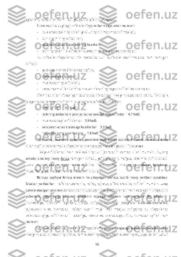  	16	 	
aylanishi, nafas olish tizimi faoliyatiga o‗z ta‘sirini o‗tkazadi. 	 	
Stress vaqtida quyidagi ob‘ektiv o‗zgar	ishlarni qayd etish mumkin:	 	
- 	puls chastotasining ortishi yoki uning bir maromda bo‗lmasligi;	 	
- 	qon bosimining ko‗tarilishi;	 	
- 	oshqozon	-ichak trakti ishining buzilishi;	 	
- 	terining qarshilik ko‗rsatish quvvatining pasayishi va boshqalar.	 	
Bu  ob‘ektiv  o‗zgarishlar  o‗	z  navbatida  turli  sub‘ektiv  kechinmalarda  ham  namoyon 	
bo‗ladi:	 
- 	yurak va boshqa a‘zolardagi og‗riq;	 	
- 	nafas olishga qiynalish;	 	
- 	mushaklarning zo‗riqishi;	 	
- 	ovqat hazm qilish tizimida noxush hislarning paydo bo‗lishi va boshqalar.	 	
O‗smirlar  bilan  o‗tkazilgan  tadq	iqotda  o‗zlaridagi  hissiy  holatga  baho  berib,  fiziologik 	
jarayonlarda namoyon bo‗lishini quyidagicha ta‘kidlab o‗tishgan:	 	
- 	bosh og‗rig‗i 	– 5,7 ball;	 	
- 	pulsning tezlashishi yoki yurak sohasidagi noxush hislar 	– 4,2 ball;	 	
- 	mushaklardagi zo‗riqishlar 	– 3,9 ball;	 	
- 	oshqozon	-ichak traktidagi buzilishlar 	– 3,5 ball;	 	
- 	nafas olishning qiyinlashuvi 	– 2,8 ball.	 	
Tortinchoq, odamovi, uyatchan, pessimist,  asab tizimi  kuchsiz, introvert kishilarda stress 	
bilan bog‗liq psixosomatik o‗zgarishlar boshqalarga nisbatan yaqqol ifodal	anadi. 	 	
Hissiy  zo‗riqishlar  inson  psixikasining  turli  jabhalarini  qamrab  olishi  mumkin.  Bu,  eng 	
avvalo,  umumiy  hissiy 	fonda	 namoyon  bo‗ladi,  ya‘ni  g‗amgin,  ma‘yus,  pessimist  bo‗lib  qoladi. 	
Uzoq  muddat  davom  etgan  stress  ta‘sirida  inson  normal  holatdagiga  n	isbatan  behalovat, 	
muvaffaqiyatga nisbatan ishonchi sust bo‗lib qoladi. 	 	
Bunday  kayfiyat  fonida  stressni  his  qilayotgan  kishida  kuchli  hissiy  portlash  kuzatiladi. 	
Mazkur  portlashlar 	– ta‘sirlanuvchanlik,  nafrat,  tajovuz,  affekt  shaklida  bo‗lishi  mumkin.  Uz	oq 	
davom etadigan yoki tez	-tez takrorlanib turadigan hissiy zo‗riqishlar inson xarakterini o‗zgartirib 	
yuborishi,  hatto  yangi  xarakter  sifatlarini  vujudga  keltirishi  ham  mumkin.  Bu  sifatlar 	– 	
introversiya,  o‗z	-o‗zini  ayblash,  o‗ziga  bo‗lgan  bahoning  pasayi	shi,  shubhalanuvchanlik, 	
tajovuzkorlik  va  boshqalar.  Ba‘zan  kuchli  moyilliklar  mavjud  bo‗lganda  bu  o‗zgarishlar 
psixopatologiya  ko‗rinishlari 	– asteniya,  nevroz  va  boshqalarga  o‗tib,  normadan  og‗ishi  ham 	
mumkin.	 
Qo‗rquv,  xavotirlik,  pessimizm,  negativizm, 	yuqori  darajadagi  tajovuzkorlik  kabi  salbiy 	
hissiy  holatlar  bir  vaqtning  o‗zida  ham  stressning  oqibati,  ham  stressning vujudga  kelishi  uchun  