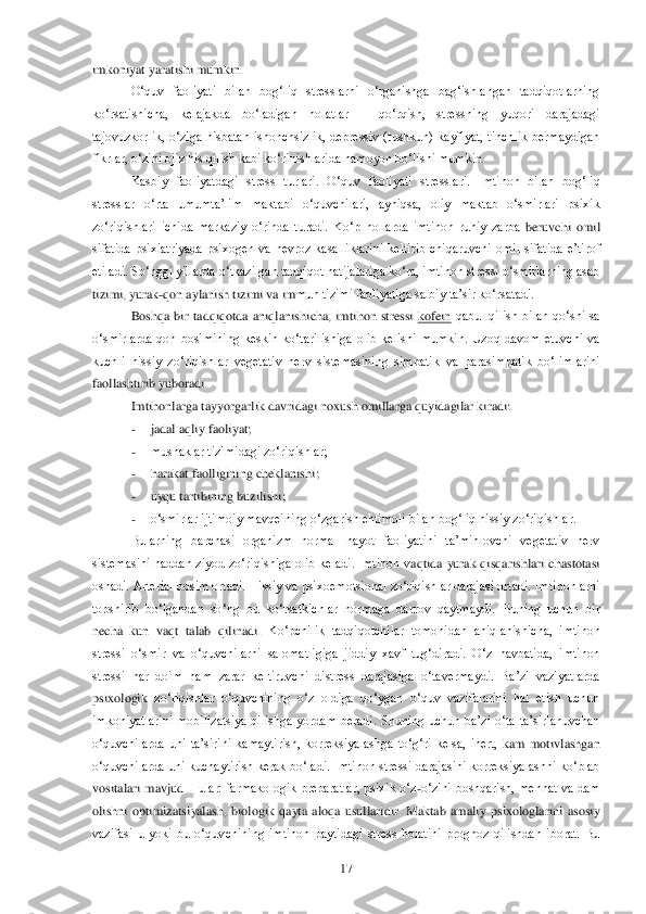  	17	 	
imkoniyat yaratishi mumkin.	 	
O‗quv  faoliyati  bilan  bog‗liq  stresslarni  o‗rganishga  bag‗ishlangan  tadqiqotlarning 	
ko‗	rsatishicha,  kelajakda  bo‗ladigan  holatlar 	– 	qo‗rqish,  stressning  yuqori  darajadagi 	
tajovuzkorlik,  o‗ziga  nisbatan  ishonchsizlik,  depressiv  (tushkun)  kayfiyat,  tinchlik  bermaydigan 
fikrlar, o‗zini ojiz his qilish kabi ko‗rinishlarida namoyon bo‗lishi mumki	n. 	
Kasbiy  faoliyatdagi  stress  turlari.  O‗quv 	faoliyati  stresslari.  Imtihon  bilan  bog‗liq 	
stresslar  o‗rta  umumta‘lim  maktabi  o‗quvchilari,  ayniqsa,  oliy  maktab  o‗smirlari  psixik 
zo‗riqishlari  ichida  markaziy  o‗rinda  turadi.  Ko‗p  hollarda  imtihon  ruhiy  zarba	 beruvchi  omil 	
sifatida  psixiatriyada  psixogen  va  nevroz  kasalliklarini  keltirib  chiqaruvchi  omil  sifatida  e‘tirof 
etiladi. So‗nggi yillarda o‗tkazilgan tadqiqot natijalariga ko‗ra, imtihon stressi o‗smirlarning asab 
tizimi, yurak	-qon aylanish tizimi va im	mun tizimi faoliyatiga salbiy ta‘sir ko‗rsatadi. 	 	
Boshqa  bir  tadqiqotda  aniqlanishicha,  imtihon  stressi 	kofein	 qabul  qilish  bilan  qo‗shilsa 	
o‗smirlarda  qon  bosimining  keskin  ko‗tarilishiga  olib  kelishi  mumkin.  Uzoq  davom  etuvchi  va 
kuchli  hissiy  zo‗riqishl	ar  vegetativ  nerv  sistemasining  simpatik  va  parasimpatik  bo‗limlarini 	
faollashtirib yuboradi. 	 	
Imtihonlarga tayyorgarlik davridagi noxush omillarga quyidagilar kiradi:	 	
- 	jadal aqliy faoliyat;	 	
- 	mushaklar tizimidagi zo‗riqishlar;	 	
- 	harakat faolligining cheklanish	i; 	
- 	uyqu tartibining buzilishi;	 	
- 	o‗smirlar ijtimoiy mavqeining o‗zgarish ehtimoli bilan bog‗liq hissiy zo‗riqishlar.	 	
Bularning  barchasi  organizm  normal  hayot  faoliyatini  ta‘minlovchi  vegetativ  nerv 	
sistemasini  haddan  ziyod  zo‗riqishiga  olib  keladi.  Imtihon  v	aqtida  yurak  qisqarishlari  chastotasi 	
oshadi. Arterial bosim ortadi. Hissiy va psixoemotsional zo‗riqishlar darajasi ortadi. Imtihonlarni 
topshirib  bo‗lgandan  so‗ng  bu  ko‗rsatkichlar  normaga  darrov  qaytmaydi.  Buning  uchun  bir 
necha  kun  vaqt  talab  qilinadi.	 Ko‗pchilik  tadqiqotchilar  tomonidan  aniqlanishicha,  imtihon 	
stressi  o‗smir  va  o‗quvchilarni  salomatligiga  jiddiy  xavf  tug‗diradi.  O‗z  navbatida,  imtihon 
stressi  har  doim  ham  zarar  keltiruvchi  distress  darajasiga  o‗tavermaydi.  Ba‘zi  vaziyatlarda 
psixologik	 zo‗riqishlar  o‗quvchining  o‗z  oldiga  qo‗ygan  o‗quv  vazifalarini  hal  etish  uchun 	
imkoniyatlarini  mobilizatsiya  qilishga  yordam  beradi.  Shuning  uchun  ba‘zi  o‗ta  ta‘sirlanuvchan 
o‗quvchilarda  uni  ta‘sirini  kamaytirish,  korreksiyalashga  to‗g‗ri  kelsa,  inert, 	kam  motivlashgan 	
o‗quvchilarda uni  kuchaytirish  kerak bo‗ladi.  Imtihon  stressi darajasini korreksiyalashni ko‗plab 
vositalari  mavjud 	– ular:  farmakologik  preparatlar,  psixik  o‗z	-o‗zini  boshqarish,  mehnat  va  dam 	
olishni  optimizatsiyalash,  biologik  qayta  alo	qa  usullaridir.  Maktab  amaliy  psixologlarini  asosiy 	
vazifasi  u  yoki  bu  o‗quvchining  imtihon  paytidagi  stress  holatini  prognoz  qilishdan  iborat.  Bu  