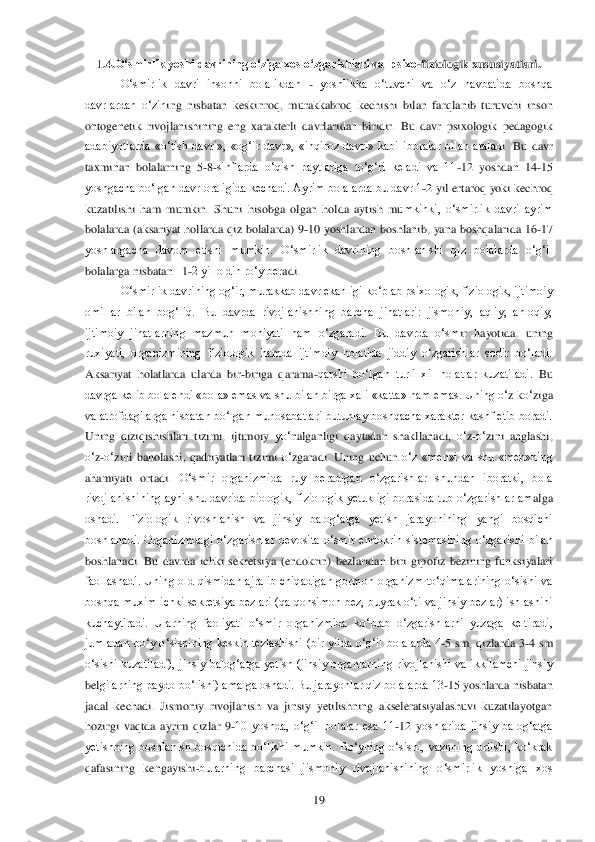  	19	 	
1.4.	O„smirlik yoshi davrining o„ziga xos o„zgarishlari va  psixo	-fiziologik xususiyatlari.	 	
O‗smirlik  davri  insonni  bolalikdan 	- yoshlikka  o‗tuvchi  va  o‗z  navbatida  boshqa 	
davrlardan  o‗zin	ing  nisbatan  keskinroq,  murakkabroq  kechishi  bilan  farqlanib  turuvchi  inson 	
ontogenetik  rivojlanishining  eng  xarakterli  davrlaridan  biridir.  Bu  davr  psixologik  pedagogik 
adabiyotlarda  «o‗tish  davri»,  «og‗ir  davr»,  «inqiroz  davri»  kabi  iboralar  bilan  atalad	i.  Bu  davr 	
taxminan  bolalarning  5	-8-sinflarda  o‗qish  paytlariga  to‗g‗ri  keladi  va  11	-12  yoshdan  14	-15 	
yoshgacha bo‗lgan davr oraligida kechadi. Ayrim bolalarda bu davr 1	-2 yil ertaroq yoki kechroq 	
kuzatilishi  ham  mumkin.  Shuni  hisobga  olgan  holda  aytish  mu	mkinki,  o‗smirlik  davri  ayrim 	
bolalarda  (aksariyat  hollarda  qiz  bolalarda)  9	-10  yoshlardan  boshlanib,  yana  boshqalarida  16	-17 	
yoshlargacha  davom  etishi  mumkin.  O‗smirlik  davrining  boshlanishi  qiz  bolalarda  o‗g‗il 
bolalarga nisbatan   1	-2 yil oldin ro‗y ber	adi.	 	
O‗smirlik davrining og‗ir, murakkab davr ekanligi ko‗plab psixologik, fiziologik, ijtimoiy 	
omillar  bilan  bog‗liq.  Bu  davrda  rivojlanishning  barcha  jihatlari:  jismoniy,  aqliy,  ahloqiy, 
ijtimoiy  jihatlarning  mazmun  mohiyati  ham  o‗zgaradi.  Bu  davrda  o‗sm	ir  hayotida,  uning 	
ruxiyati,  organizmining  fiziologik  hamda  ijtimoiy  holatida  jiddiy  o‗zgarishlar  sodir  bo‗ladi. 
Aksariyat  holatlarda  ularda  bir	-biriga  qarama	-qarshi  bo‗lgan  turli  xil  holatlar  kuzatiladi. 	Bu 	
davrga kelib bola endi  «bola» emas va shu bilan 	birga xali «katta» ham emas. Uning 	o‗z ko‗ziga 	
va atrofdagilarga nisbatan bo‗lgan munosabatlari butunlay boshqacha xarakter kashf etib boradi. 
Uning  qiziqishishlari  tizimi,  ijtimoiy 	yo‗	nalganligi 	qaytadan  shakllanadi, 	o‗z-o‗zini  anglashi, 	
o‗z-o‗zini  bahola	shi, 	qadriyatlari  tizimi 	o‗zgaradi.  Uning  uchun 	o‗z  «men»i  va  shu  «men»ning 	
ahamiyati  ortadi.	 O‗smir  organizmida  ruy  beradigan  o‗zgarishlar  shundan  iboratki,  bola 	
rivojlanishining  ayni  shu  davrida  biologik,  fiziologik  yetukligi  borasida  tub  o‗zgarishlar  am	alga 	
oshadi.  Fiziologik  rivoshlanish  va  jinsiy  balog‗atga  yetish  jarayonining  yangi  bosqichi 
boshlanadi.  Organizmdagi  o‗zgarishlar  bevosita  o‗smir  endokrin  sistemasining  o‗zgarishi  bilan 
boshlanadi.  Bu  davrda  ichki  sekretsiya  (endokrin)  bezlaridan  biri  gip	ofiz  bezining  funksiyalari 	
faollashadi.  Uning  old  qismidan  ajralib  chiqadigan  gormon  organizm  to‗qimalarining  o‗sishi  va 
boshqa muxim ichki sekretsiya bezlari (qalqonsimon bez, buyrak o‗ti va jinsiy bezlar) ishlashini 
kuchaytiradi.  Ularning  faoliyati  o‗smi	r  organizmida  ko‗plab  o‗zgarishlarni  yuzaga  keltiradi, 	
jumladan  bo‗y  o‗sishining  keskin  tezlashishi  (bir  yilda  o‗g‗il  bolalarda  4	-5  sm,  qizlarda  3	-4  sm 	
o‗sishi  kuzatiladi),  jinsiy  balog‗atga  yetish  (jinsiy  organlarning  rivojlanishi  va  ikkilamchi  jinsiy 
bel	gilarning paydo bo‗lishi) amalga oshadi. Bu jarayonlar qiz bolalarda 13	-15 yoshlarda nisbatan 	
jadal  kechadi.  Jismoniy  rivojlanish  va  jinsiy  yetilishning  akseleratsiyalashuvi  kuzatilayotgan 
hozirgi  vaqtda  ayrim  qizlar  9	-10  yoshda,  o‗g‗il  bolalar  esa  11	-12  y	oshlarida  jinsiy  balog‗atga 	
yetishning  boshlanish  bosqichida  bo‗lishi  mumkin.  Bo‗yning  o‗sishi,  vaznning  ortishi,  ko‗krak 
qafasining  kengayishi	-bularning  barchasi  jismoniy  rivojlanishining  o‗smirlik  yoshiga  xos  