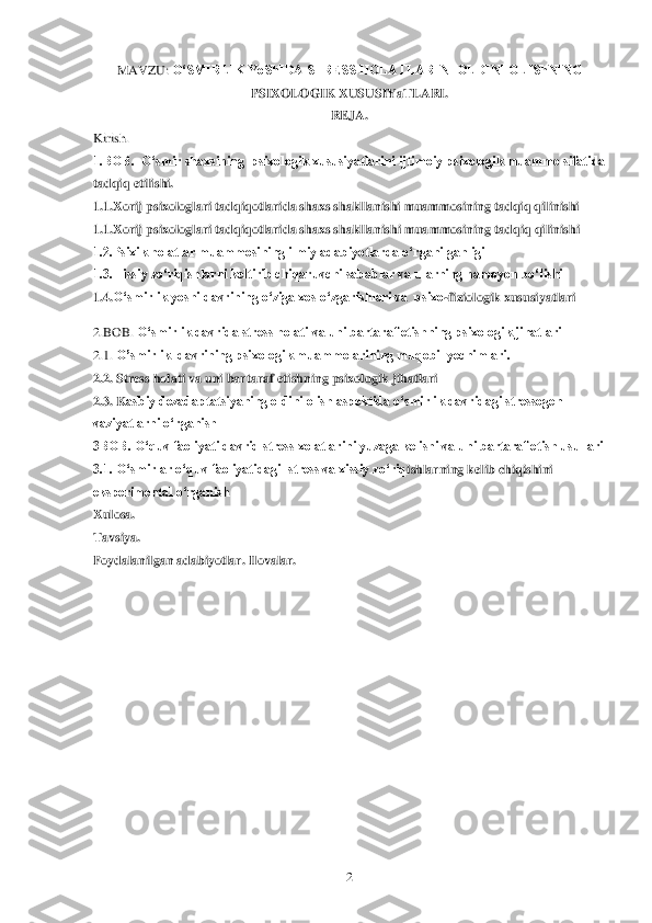  	2 	
MAVZU: 	O„SMIRLIK YoShIDA STRESS HOLATLARINI OLDINI OLIShNING 	
PSIXOLOGIK XUSUSIYaTLARI.	 	
REJA	. 	
Kirish.	 	
1.BOB.  O„smir shaxsining  psixologik xususiyatlarini ijtimoiy psixologik muammo sifatida 
tadqiq etilishi.	 	
1.1.	Xorij psixologlari tadqiqotlarida shaxs shakllanishi muammosining tadqiq qilinishi	 	
1.1.	Xorij psixologlari tadqiqotlarida shaxs shakllan	ishi muammosining tadqiq qilinishi	  	
1.2.Psixik holatlar muammosining ilmiy adabiyotlarda o„rganilganligi	 	
1.3.Hissiy zo„riqishlarni keltirib chiqaruvchi sabablar va ularning namoyon bo„lishi	 	
1.4.	O„smirlik yoshi davrining o„ziga xos o„zgarishlari va  psixo	-fiziologik xususiyatlari	 	
2.BOB.	 O„smirlik davrida stress holati va uni bartaraf etishning psixologik jihatlari 	 	
2.1.	 O‟smirlik  davrining psixologik muammolarining muqobil yechimlari.	 	
2.2.	 Stress holati va uni bartaraf etishning psixologik jihatlari	  	
2.3. K	asbiy dezadaptatsiyaning oldini olish aspektida o„smirlik davridagi stressogen 	
vaziyatlarni o„rganish	 	
3BOB. O„quv faoliyati davrid stress xolatlarini yuzaga kelishi va uni bartaraf etish usullari 	 	
3.1. O„smirlar o„quv faoliyatidagi  stress va xissiy zo„riq	ishlarning kelib chiqishini 	
eksperimental o„rganish 	 	
Xulosa.	 	
Tavsiya.	 	
Foydalanilgan adabiyotlar. Ilovalar.	  