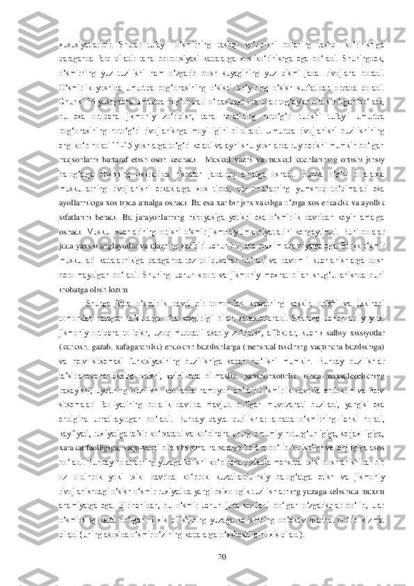  	20	 	
xususiyatlaridir.  Shular  tufayli  o‗smirning  t	ashqi  ko‗rinishi  bolaning  tashqi  ko‗rinishiga 	
qaraganda  farq  qiladi:  tana  proporsiyasi  kattalarga  xos  ko‗rinishga  ega  bo‗ladi.  Shuningdek, 
o‗smirning  yuz  tuzilishi  ham  o‗zgarib  bosh  suyagining  yuz  qismi  jadal  rivojlana  boradi. 
O‗smirlik  yoshida  umurtqa  pog	‗onasining  o‗sishi  bo‗yining  o‗sish  sur‘atidan  orqada  qoladi. 	
Chunki  14  yoshgacha  umurtqa  pog‗onalari  o‗rtasidagi  oraliqlar  tog‗aylar  bilan  to‗lgan  bo‗ladi, 
bu  esa  ortiqcha  jismoniy  zo‗riqish,  tana  holatining  noto‗g‗ri  turishi  tufayli  umurtqa 
pog‗onasining	 noto‗g‗ri  rivojlanishga  moyilligini  bildiradi.  Umurtqa  rivojlanishi  buzilishining 	
eng ko‗p holati 11	-15 yoshlarga to‗g‗ri keladi va ayni shu yoshlarda ruy berishi mumkin bo‗lgan 	
nuqsonlarni  bartaraf  etish  oson  kechadi.    Muskul  vazni  va  muskul  kuchlarining	 ortishi  jinsiy 	
balog‗atga  etishning  oxirlarida  nisbatan  jadalroq  amalga  oshadi.  Bunda  o‗g‗il  bolalarda 
muskullarning  rivojlanishi  erkaklarga  xos  tipda,  qiz  bolalarning  yumshoq  to‗qimalari  esa 
ayollarnikiga xos tipda amalga oshadi. 	Bu esa xar bir jins vaki	liga 	o‗ziga xos erkaklik va ayollik 	
sifatlarini  beradi.  Bu  jarayonlarning  ni	hoyasiga  yetishi  esa  o‗smirlik  davridan  keyin  amalga 	
oshadi.	 Muskul  kuchlarining  ortishi  o‗smir  jismoniy  imkoniyatlarini  kengaytiradi.  Buni  bolalar 	
juda yaxshi anglaydilar va ularn	ing xar biri uchun bu juda muxim ahamiyatga ega. Birok o‗smir 	
muskullari  kattalarnikiga  qaraganda  tez  toliquvchan  bo‗ladi  va  davomli  kuchlanishlarga  dosh 
berolmaydigan  bo‗ladi.  Shuning  uchun  sport  va  jismoniy  mexnat  bilan  shug‗ullanishda  buni 
inobatga olis	h lozim.	 	
 Shunga  kura  o‗smirlik  davri  bir  tomondan  kuwatning  keskin  ortishi  va  ikkinchi 	
tomondan  patogen  ta‘sirlarga  o‗ta  sezgirligi  bilan  xarakterlanadi.  Shuning  uchun  aqliy  yoki 
jismoniy  ortiqcha  toliqish,  uzoq  muddatli  asabiy  zo‗riqish,  affektlar,  kuchl	i  salbiy  xissiyotlar 	
(kurkish,  gazab, xafagarchilik) endokrin  buzilishlarga (mensrual  tsiklning vaqtincha buzilishiga) 
va  nerv  sitsemasi  funktsiyasining  buzilishiga  sabab  bo‗lishi  mumkin.  Bunday  buzilishlar 
ta‘sirlanuvchanlikning  ortishi,  uzini  tuta  bilmas	lik,  parishonxotirlik,  ishda  maxsuldorlikning 	
pasayishi,  uyquning  buzilishi  kabilarda  namoyon  bo‗ladi.O‗smirlik  davrida  endokrin  va  nerv 
sitsemalari  faoliyatining  bolalik  davrida  mavjud  bo‗lgan  muvozanati  buziladi,  yangisi  esa 
endigina  urnatilayotgan  bo‗la	di.  Bunday  qayta  qurilishlar  albatta  o‗smirning  ichki  holati, 	
kayfiyati,  ruxiyatiga  ta‘sir  ko‗rsatadi  va  ko‗pincha  uning  umumiy  noturg‗unligiga,  serjaxlligiga, 
xarakat  faolligiga,  vaqti	-vaqti  bilan  hamma  narsalarga  befarq  bo‗lib  kolishligi  va  lanjligiga  as	os 	
bo‗ladi. Bunday holatlarning yuzaga kelishi ko‗pincha qizlarda mensrual tsikl boshlanishidan bir 
oz  oldinrok  yoki  tsikl  davrida  ko‗prok  kuzatiladi.Jinsiy  balog‗atga  etish  va  jismoniy 
rivojlanishdagi o‗sish o‗smir ruxiyatida yangi psixologik tuzilishlarn	ing yuzaga kelishida muxim 	
ahamiyatga  ega.  Birinchidan,  bu  o‗smir  uchun  juda  sezilarli  bo‗lgan  o‗zgarishlar  bo‗lib,  ular 
o‗smirning  katta  bo‗lganini  xis  qilishining  yuzaga  kelishining  ob‘ektiv  manbai  bo‗lib  xizmat 
qiladi (uning asosida o‗smir o‗zining katt	alarga o‗xshashligini xis qiladi). 	  