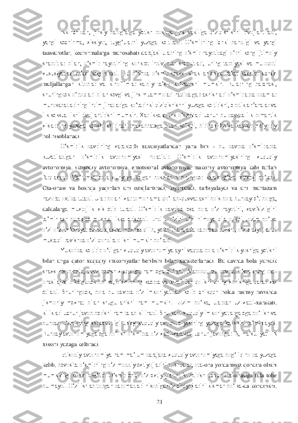  	21	 	
Ikkinchidan,  jinsiy  balog‗atga  yetish  boshqa  jins  vakiliga  qiziqishishni  rivojlantiradi, 	
yangi  kechinma,  xissiyot,  tuyg‗ularni  yuzaga  keltiradi.  O‗smirning  ichki  bandligi  va  yangi 
taassurotlar,  kechinmalarga  munosabati  d	arajasi  ularning  o‗smir  hayotidagi  o‗rni  keng  ijtimoiy 	
sharoitlar  bilan,  o‗smir  hayotining  konkret  individual  sharoitlari,  uning  tarbiyasi  va  muloqoti 
xususiyatlari  bilan  belgilanadi.  Bu  o‗rinda  o‗smir  shaxsi  shakllanishiga  fakat  kattalar  uchun 
muljallanga	n  kitoblar  va  kinofilmlar  salbiy  ta‘sir  ko‗rsatishi  mumkin.  Bularning  barchasi, 	
shuningdek o‗rtoqlari bilan sevgi va jins muammolari haqida gaplashishlari o‗smirlarda odamlar 
munosabatlarining intim jihatlariga ko‗tarinki qiziqishishni  yuzaga keltirishi,  e	rotik an‘analar va 	
ilk  seksuallikni  rivojlantirishi  mumkin.  Xar  ikkala  jins  o‗smirlari  uchun  bu  davrda  ilk  romantik 
xislarning  yuzaga  kelishi  «birinchi  muxabbat»ga  duch  kelishi,  birinchi  bo‗sa  kabilar  me‘yoriy 
hol hisoblanadi. 	 	
O‗smirlik  davrining  xarakter	li  xususiyatlaridan  yana  biri 	- bu  davrda  o‗smirlarda 	
kuzatiladigan  o‗smirlik  avtonomiyasi  holatidir.  O‗smirlik  avtonomiyasining  xuquqiy 
avtonomiya,  iktisodiy  avtonomiya,  emotsional  avtonomiya,  makoniy  avtonomiya  kabi  turlari 
farqlanadi.  Ma‘lumki,  bola  dun	yoga  kelgan  boshlab  kimningder  karamog‗iga  muxtoj  bo‗ladi. 	
Ota	-onasi  va  boshqa  yaqinlari  uni  oziqlantiradi,  kiyintiradi,  tarbiyalaydi  va  uni  muntazam 	
nazorat ostida tutadi. Ular bolani xar tomonlama qo‗llab	-quvvatlashi bois bola bunday e‘tiborga, 	
daldalarg	a  muxtojlik  xis  etib  turadi.  O‗smirlik  davrida  esa  bola  o‗z  hayotini,  xavfsizligini 	
ta‘minlash  borasida  mustakillikka  erishadi.  Endi  u  o‗zini  o‗zi  himoya  qila  olishi,  lozim  bo‗lsa 
o‗zi  o‗z imkoniyatlari darajasida mexnat  qilib,  yetarli darajada daromad qil	ishi, o‗z ehtiyojlarini 	
mustaqil ravishda o‗zi qondira olishi mumkin bo‗ladi.	 	
Yukorida keltirib o‗tilgan xuquqiy avtonomiya ayni vaqtda bola o‗smirlik yoshiga yetishi 	
bilan  unga  qator  xuquqiy  imkoniyatlar  berilishi  bilan  xarakterlanadi.  Bu  davrda  bola  yuri	dik 	
shaxs  hisoblanib,  ovoz  berish  xuquqiga  ham  ega  bo‗ladi.  Mabodo,  bu  davrda  o‗smirning  ota	-	
onasi  ajralib  ketgudek  bo‗lsa,  o‗smirning  kaerda  va  kim  bilan  qolishi  uning  xohishiga  qarab  xal 
etiladi.  Shuningdek,  bola  bu  davrda  o‗z  imkoniyatidan  kelib  chikqqn	 holda  rasmiy  ravishda 	
jismoniy  mexnat  bilan  shugullanishi  ham  mumkin.  Lozim  bo‗lsa,  ulardan  uz  xatti	-xarakati, 	
kiliklari uchun javob berishi ham talab kilinadi. Shu kabi xuquqiy imkoniyatlarga ega bo‗lish va 
bundan  o‗smirning  xabardorligi  uning  xuquqiy  av	tonomiyasining  yuzaga  kelishini  ta‘minlaydi. 	
Bunday  avtonomiyaga  ega  bo‗lish  o‗smirda  o‗z  xatti	-xarakati  uchun  javobgarlik,  ma‘suliyatlilik 	
xissini yuzaga keltiradi.	 	
Iqtisodiy avtonomiya ham ma‘lum darajada xuquqiy avtonomiyaga bog‗liq holda  yuzaga 	
kelib, 	bevosita o‗smirning o‗z moddiy extiyojlarini boshqalar, ota	-ona  yordamisiz qondira olishi 	
mumkinligi  bilan  bog‗liq.  O‗smir  endi  o‗z  extiyojlarini  kondirish  uchun  ota	-onasiga  tula  tobe 	
bulmaydi. O‗zi ishlab topgan daromadlari hisobiga o‗z ehtiyojlarini kism	an bo‗lsa	-da kondirishi,  