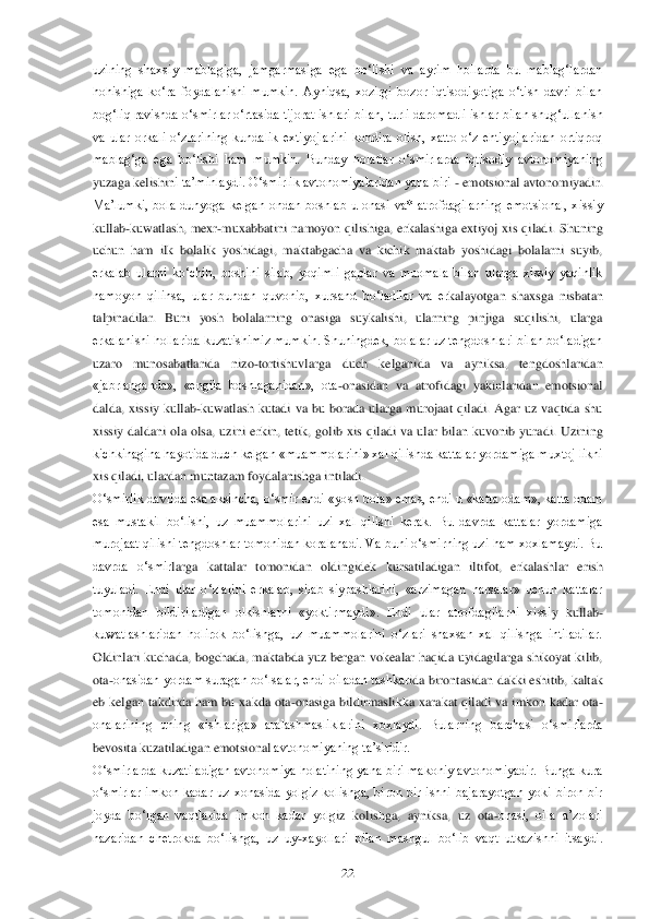  	22	 	
uzining  shaxsiy  mablagiga,  jamgarmasiga  ega  bo‗lishi  va  ayrim  hollarda  bu  mablag‗lardan 
hohishiga  ko‗ra  foydalanishi  mumkin.  Ayniqsa,  xozirgi  bozor  iqtisodiyotiga  o‗tish  davri  bilan 
bog‗liq ravishda o‗smirlar o‗rtasida tijorat ishl	ari bilan, turli daromadli ishlar bilan shug‗ullanish 	
va  ular  orkali  o‗zlarining  kundalik  extiyojlarini  kondira  olish,  xatto  o‗z  ehtiyojlaridan  ortiqroq 
mablag‗ga  ega  bo‗lishi  ham  mumkin.  Bunday  holatlar  o‗smirlarda  iqtisodiy  avtonomiyaning 
yuzaga kelishin	i ta‘minlaydi. O‗smirlik avtonomiyalaridan yana biri 	- emotsional avtonomiyadir. 	
Ma‘lumki,  bola  dunyoga  kelgan  ondan  boshlab  u  onasi  va*  atrofdagilarning  emotsional,  xissiy 
kullab	-kuwatlash,  mexr	-muxabbatini  namoyon  qilishiga,  erkalashiga  extiyoj  xis  qilad	i.  Shuning 	
uchun  ham  ilk  bolalik  yoshidagi,  maktabgacha  va  kichik  maktab  yoshidagi  bolalarni  suyib, 
erkalab  ularni  ko‗chib,  boshini  silab,  yoqimli  gaplar  va  muomala  bilan  ularga  xissiy  yaqinlik 
namoyon  qilinsa,  ular  bundan  quvonib,  xursand  bo‗ladilar  va  er	kalayotgan  shaxsga  nisbatan 	
talpinadilar.  Buni  yosh  bolalarning  onasiga  suykalishi,  ularning  pinjiga  suqilishi,  ularga 
erkalanishi hollarida kuzatishimiz mumkin. Shuningdek, bolalar uz tengdoshlari bilan bo‗ladigan 
uzaro  munosabatlarida  nizo	-tortishuvlarga	 	duch  kelganida  va  ayniksa,  tengdoshlaridan 	
«jabrlanganda»,  «engila  boshlaganidan»,  ota	-onasidan  va  atrofidagi  yakinlaridan  emotsional 	
dalda,  xissiy  kullab	-kuwatlash  kutadi  va  bu  borada  ularga  murojaat  qiladi.  Agar  uz  vaqtida  shu 	
xissiy  daldani  ola  olsa,  u	zini  erkin,  tetik,  golib  xis  qiladi  va  ular  bilan  kuvonib  yuradi.  Uzining 	
kichkinagina hayotida duch kelgan «muammolarini» xal qilishda kattalar yordamiga muxtoj likni 
xis qiladi, ulardan muntazam foydalanishga intiladi.	 	
O‗smirlik davrida esa aksincha, o‗s	mir endi  «yosh bola» emas, endi u  «katta odam», katta odam 	
esa  mustakil  bo‗lishi,  uz  muammolarini  uzi  xal  qilishi  kerak.  Bu  davrda  kattalar  yordamiga 
murojaat qilishi tengdoshlar tomonidan koralanadi. Va buni o‗smirning uzi ham xoxlamaydi. Bu 
davrda  o‗smir	larga  kattalar  tomonidan  oldingidek  kursatiladigan  iltifot,  erkalashlar  erish 	
tuyuladi.  Endi  ular  o‗zlarini  erkalab,  silab  siypashlarini,  «arzimagan  narsalar»  uchun  kattalar 
tomonidan  bildiriladigan  olkishlarni  «yoktirmaydi».  Endi  ular  atrofdagilarni  xissi	y  kullab	-	
kuwatlashlaridan  holirok  bo‗lishga,  uz  muammolarini  o‗zlari  shaxsan  xal  qilishga  intiladilar. 
Oldinlari  kuchada,  bogchada,  maktabda  yuz  bergan  vokealar  haqida  uyidagilarga  shikoyat  kilib, 
ota	-onasidan yordam suragan bo‗lsalar, endi oiladan tashkar	ida birontasidan dakki eshitib, kaltak 	
eb  kelgan  takdirda  ham  bu  xakda  ota	-onasiga  bildirmaslikka  xarakat  qiladi  va  imkon  kadar  ota	-	
onalarining  uning  «ishlariga»  aralashmasliklarini  xoxlaydi.  Bularning  barchasi  o‗smirlarda 
bevosita kuzatiladigan emotsional	 avtonomiyaning ta‘siridir.	 	
O‗smirlarda kuzatiladigan avtonomiya holatining  yana biri makoniy  avtonomiyadir.  Bunga kura 
o‗smirlar  imkon  kadar  uz  xonasida  yolgiz  kolishga,  biron  bir  ishni  bajarayotgan  yoki  biron  bir 
joyda  bo‗lgan  vaqtlarida  imkon  kadar  yolg	iz  kolishga,  ayniksa,  uz  ota	-onasi,  oila  a‘zolari 	
nazaridan  chetrokda  bo‗lishga,  uz  uy	-xayollari  bilan  mashgul  bo‗lib  vaqt  utkazishni  itsaydi.  