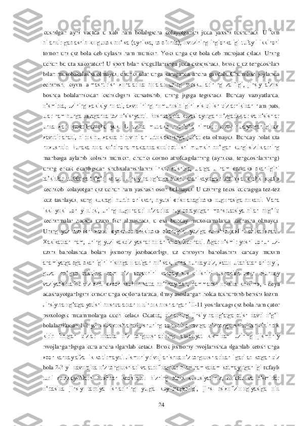  	24	 	
kushilgan  ayni  vaqtda  u  xali  ham  bolaligicha  kolayotganini  juda  yaxshi  tushunadi.  U  kim 
bilandir  gaplashib  kolgudek  bo‗lsa  (ayniksa,  telefonda),  ovozining  ingichkaligi  tufayli  ikkinchi 
tomon  uni  qiz  bola  deb  uylashi  ham  mu	mkin.  Yoki  unga  qiz  bola  deb  murojaat  qiladi.  Uning 	
uchun  bu  uta  xakoratdir!  U  sport  bilan  shugullanishga  juda  qiziqishadi,  birok  u  uz  tengdoshlari 
bilan  musobakalasha  olmaydi,  chunki  ular  unga  karaganda  ancha  gavdali.  Chumilish  joylarida 
echinish,  kiyim  a	lmashtirish  xonalarida  bolalar  uning  muskullarining  zaifligi,  jinsiy  a‘zosi 	
boshqa  bolalarnikidan  kichikligini  kursatishib,  uning  jigiga  tegishadi.  Bunday  vaziyatlarda, 
o‗smirda,  uzining  xakikiy  holati,  axvolining  nomunosibligini  xis  qilish  qizlarnikidan  h	am  pats, 	
ular  ham  bunga  karaganda  tez  o‗sishyapti.  Boshqalarda  kuzatilayotgan  o‗zgarishlar  va  o‗sishlar 
unda  xali  kuzatilganicha  yuk.  U  uzida  mutlako  noto‗g‗ri  nimadir  sodir  bulayotganligidan 
xavotirlanadi,  birok  bu  xakda  birov  bilan  urtoklashishga  jur‘at 	eta  olmaydi.  Bunday  holat  uta 	
noxushdir.  Bunaka  bola  ko‗pincha  maktabda  sodir  etilishi  mumkin  bo‗lgan  kungilsizliklarning 
manbaiga  aylanib  kolishi  mumkin,  chunki  doimo  atrofdagilarning  (ayniksa,  tengdoshlarining) 
uning  erkak  ekanligidan  shubxalanishlarini 	inkor  etishiga,  ularga  u  ham  «erkak»  ekanligini 	
ta‘kidlab  turishiga  to‗g‗ri  keladi.	 Jinsiy  balog‗atga  etishi  kechikayotgan  qiz  bola.  «Ichki  soati» 	
kechikib  kolayotgan  qiz  uchun  ham  yashash  oson  bulmaydi.  U  uzining  tekis  kukragiga  tez	-tez 	
kuz  tashlaydi,  sun	g  kukragi  burtib  chikkan,  byutsi  «risoladagidek»  dugonasiga  bokadi.  Mana 	
ikki  yoki  uch  yildirki,  uning  dugonalari  o‗zlarida  ruy  berayotgan  mensruatsiya  bilan  bog‗liq 
kechinmalar  haqida  uzaro  fikr  almashadi,  u  esa  bunday  muxokamalarda  katnasha  olmaydi. 
Unin	g  yuz  tuzilishi  xuddi  «yosh  bolanikidek»  ekanligini  yuziga  solishib  jaxlini  chikarishadi. 	
Xakikatdan  ham,  uning  yuzi  sakqiz  yashar  bolanikidek  kurinadi.  Agar  o‗smir  yoshi  uchun  uz	-	
uzini  baholashda  bolani  jismoniy  jozibadorligi,  uz  chiroyini  baholashini  kan	day  muxim 	
ahamiyatga  ega  ekanligini  hisobga  oladigan  bo‗lsak,  unda  bunday  qiz,  xatto  u  tabiatan  chiroyli, 
guzal  bo‗lgan  takdirda  ham  o‗z  nuqsonini  kanday  xis  qilishini  tushunish  oson.  Bunday 
vaziyatlarda  bu  qiz  endi  «xech  kachon  katta  bo‗lmayman,  hammadan 	orkada  koldim», 	- deya 	
adashayotganligini kimdir unga oqilona tarzda, ilmiy asoslangan holda tushuntirib berishi lozim. 
Jinsiy balog‗atga yetishi boshqalardan oldinrok boshlangan 10	-11 yoshlardagi qiz bola ham qator 	
psixologik  muammolarga  duch  keladi.  Odat	da,  qizlarning  jinsiy  balog‗atga  etish  davri  o‗g‗il 	
bolalarnikidan  1	-2  yil  oldin  boshlanadi,  shuning  uchun  bu  davrga  o‗z  tengdoshlaridan  oldinrok 	
kirib  borgan  qizlar  odatda  o‗z  tengdoshlarining  aksariyat  kismidan  uzining  jismoniy 
rivojlanganligiga  kura  anc	ha  ilgarilab  ketadi.  Birok  jismoniy  rivojlanishda  ilgarilab  ketish  unga 	
xech kanday afzallik keltirmaydi. Jismoniy rivojlanishda o‗z tengdoshlaridan ilgarilab ketgan qiz 
bola 2	-3  yil davomida o‗z tengdoshlari va atrofidagilar bilan hamkadam  ketmayotganligi	 tufayli 	
turli  noqulayliklarni  boshdan  kechiradi.  Bizning  etnik  xususiyatimiz,  bolalar  va  o‗smirlar 
o‗rtasida  jinsiy  tarbiya  ishlarining  yulga  kuyilmaganligi,  jins  psixofiziologiyasiga  oid  