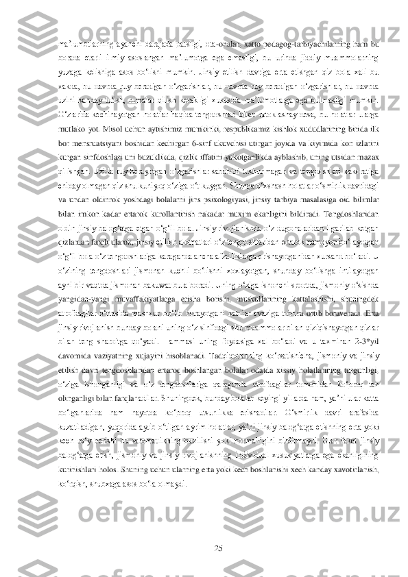  	25	 	
ma‘lumotlarning  ayanchi  darajada  patsligi,  ota	-onalar,  xatto  pedago	g-tarbiyachilarning  ham  bu 	
borada  etarli  ilmiy  asoslangan  ma‘lumotga  ega  emasligi,  bu  urinda  jiddiy  muammolarning 
yuzaga  kelishiga  asos  bo‗lishi  mumkin.  Jinsiy  etilish  davriga  erta  etishgan  qiz  bola  xali  bu 
xakda,  bu  davrda  ruy  beradigan  o‗zgarishlar,  bu  d	avrda  ruy  beradigan  o‗zgarishlar,  bu  davrda 	
uzini  kanday  tutish,  nimalar  qilish  kerakligi  xususida  ma‘lumotlarga  ega  bulmasligi  mumkin. 
O‗zlarida  kechinayotgan  holatlar  haqida  tengdoshlari  bilan  urtoklashay  desa,  bu  holatlar  ularga 
mutlako  yot.  Misol  uchun	 aytishimiz  mumkinki,  respublikamiz  kishlok  xududlarining  birida  ilk 	
bor  mensruatsiyani  boshidan  kechirgan  6	-sinf  ukuvchisi  utirgan  joyida  va  kiyimida  kon  izlarini 	
kurgan sinfdoshlari uni buzuklikda, qizlik iffatini yukotganlikda ayblashib, uning utsidan m	azax 	
qilishgan.  Uzida  ruy  berayotgan  o‗zgarishlar  sababini  tushunmagan  va  tengdoshlari  xakoratiga 
chiday olmagan qiz shu kuniyoq o‗ziga o‗t kuygan. Shunga o‗xshash holatlar o‗smirlik davridagi 
va  undan  oldinrok  yoshdagi  bolalarni  jins  psixologiyasi,  jinsiy	 tarbiya  masalasiga  oid  bilimlar 	
bilan  imkon  kadar  ertarok  kurollantirish  nakadar  muxim  ekanligini  bildiradi.  Tengdoshlaridan 
oldin  jinsiy  balog‗atga  etgan  o‗g‗il  bola.  Jinsiy  rivojlanishda  o‗z  dugonalaridan  ilgarilab  ketgan 
qizlardan farqli ularok, jinsiy	 etilish alomatlari o‗z tengdoshlaridan ertarok namoyon bo‗layotgan 	
o‗g‗il bola o‗z tengdoshlariga karaganda ancha afzalliklarga erishayotganidan xursand bo‗ladi. U 
o‗zining  tengdoshlari  jismonan  kuchli  bo‗lishni  xoxlayotgan,  shunday  bo‗lishga  intilayotgan	 	
ayni bir vaqtda jismonan bakuwat bula boradi. Uning o‗ziga ishonchi sportda, jismoniy o‗sishda 
yangidan	-yangi  muvaffakiyatlarga  erisha  borishi,  muskullarining  kattalashishi,  shuningdek 	
atrofdagilar  o‗rtasida  mashxur  bo‗lib  borayotgani  kabilar  evaziga  tobo	ra  ortib  boraveradi.  Erta 	
jinsiy rivojlanish bunday bolani uning o‗z sinfidagi shu muammolar bilan qiziqishayotgan qizlar 
bilan  teng  sharoitga  qo‗yadi.  Hammasi  uning  foydasiga  xal  bo‗ladi  va  u  taxminan  2	-3*yil 	
davomida  vaziyatning  xujayini  hisoblanadi.  Tad	qiqotlarning  ko‗rsatishicha,  jismoniy  va  jinsiy 	
etilish  davri  tengdoshlaridan  ertaroq  boshlangan  bolalar  odatda  xissiy  holatlarining  turgunligi, 
o‗ziga  ishonganligi  va  o‗z  tengdoshlariga  qaraganda  atrofdagilar  tomonidan  ko‗proq  tan 
olinganligi bilan farqla	nadilar. Shuningdek, bunday bolalar keyingi yillarda ham, ya‘ni ular katta 	
bo‗lganlarida  ham  hayotda  ko‗proq  utsunlikka  erishadilar. 	O‗smirlik  davri  arafasida 	
kuzatiladigan,  yuqorida  aytib  o‗tilgan  ayrim  holatlar,  ya‘ni  jinsiy  balog‗atga  etishning  erta  yok	i 	
kech  ro‗y  berishi  bu  salomatlikning  buzilishi  yoki  normalligini  bildirmaydi.  Ular  fakat  jinsiy 
balog‗atga  etish,  jismoniy  va  jinsiy  rivojlanishning  individual  xususiyatlarga  ega  ekanligining 
kurinishlari holos. Shuning uchun ularning erta yoki kech boshl	anishi xech kanday xavotirlanish, 	
ko‗rqish, shubxaga asos bo‗la olmaydi.	  