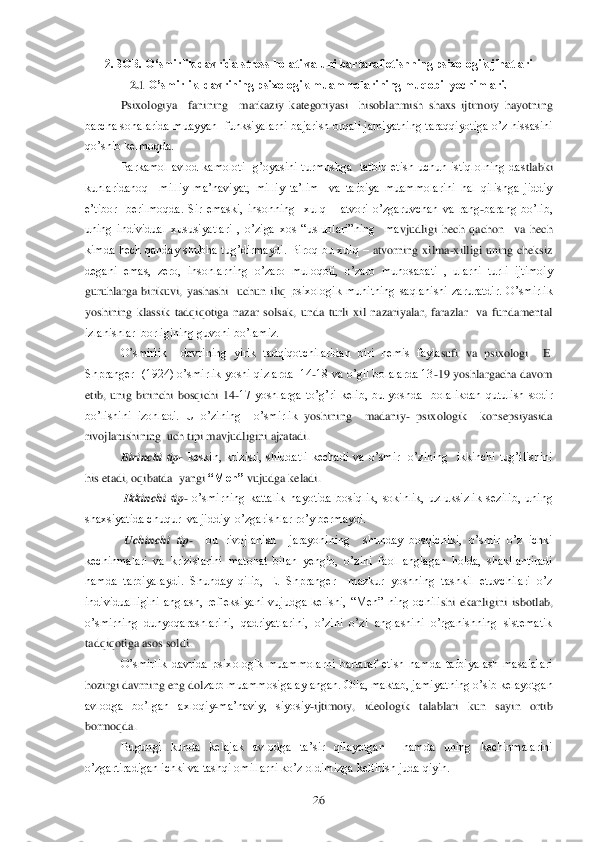  	26	 	
2.BOB. O„smirlik davrida stress holati va uni bartaraf etishning psixologik jihatlari 	 	
2.1 	O‟smirlik  davrining psixologik muammolarining muqobil yechimlari.	 	
Psixologiya    fanining    m	arkaziy  kategoriyasi    hisoblanmish  shaxs  ijtimoiy  hayotning 	
barcha sohalarida muayyan  funksiyalarni bajarish orqali jamiyatning taraqqiyotiga o‘z hissasini 
qo‘shib kelmoqda.	 	
Barkamol  avlod  kamoloti    g‘oyasini  turmushga    tatbiq  etish  uchun  istiqlolning  das	tlabki 	
kunlaridanoq    milliy  ma‘naviyat,  milliy  ta‘lim    va  tarbiya  muammolarini  hal  qilishga  jiddiy 
e‘tibor    berilmoqda.  Sir  emaski,  insonning    xulq 	– atvori  o‘zgaruvchan  va  rang	-barang  bo‘lib, 	
uning  individual  xususiyatlari  ,  o‘ziga  xos  ―uslublari‖ning    ma	vjudligi  hech  qachon    va  hech 	
kimda  hech  qanday  shubha  tug‘dirmaydi.  Biroq  bu  xulq 	– atvorning  xilma	-xilligi  uning  cheksiz 	
degani  emas,  zero,  insonlarning  o‘zaro  muloqoti,  o‘zaro  munosabati  ,  ularni  turli  ijtimoiy 
guruhlarga  birikuvi,  yashashi    uchun  iliq 	psixologik  muhitning  saqlanishi  zaruratdir.  O‘smirlik 	
yoshining  klassik  tadqiqotiga  nazar  solsak,  unda  turli  xil  nazariyalar,  farazlar    va  fundamental 
izlanishlar  borligining guvohi bo‘lamiz. 	 	
O‘smirlik    davrining  yirik  tadqiqotchilaridan  biri  nemis  fayla	sufi  va  psixologi    E. 	
Shpranger   (1924) o‘smirlik  yoshi qizlarda   14	-18 va o‘gil bolalarda 13	-19  yoshlargacha davom 	
etib,  unig  birinchi  bosqichi  14	-17  yoshlarga  to‘g‘ri  kelib,  bu  yoshda    bolalikdan  qutulish  sodir 	
bo‘lishini  izohladi.  U  o‘zining    o‘smirlik 	yoshining    madaniy	- psixologik    konsepsiyasida  	
rivojlanishining  uch tipi mavjudligini ajratadi. 	 	
            	Birinchi  tip	- keskin,  krizisli,  shiddatli  kechadi  va  o‘smir    o‘zining    ikkinchi  tug‘ilishini 	
his etadi, oqibatda  yangi 	“Men”	 vujudga keladi. 	 	
             	Ikkinchi  tip	- o‘smirning  kattalik  hayotida  bosiqlik,  sokinlik,  uzluksizlik  sezilib,  uning 	
shaxsiyatida chuqur  va jiddiy  o‘zgarishlar ro‘y bermaydi.	 	
             	Uchinchi  tip	-  	bu  rivojlanish    jarayonining    shunday  bosqichiki,  o‘smir  o‘z  ichki 	
kechinmalari  va  krizislarini  matonat  bilan  yengib,  o‘zini  faol  anglagan  holda,  shakllantiradi 
hamda  tarbiyalaydi.  Shunday  qilib,  E.  Shpranger    mazkur  yoshning  tashkil  etuvchilari  o‘z 
individualligini  anglash,  refleksiyani  vujudga  kelishi,  ―Men‖  ning  ochili	shi  ekanligini  isbotlab, 	
o‘smirning  dunyoqarashlarini,  qadriyatlarini,  o‘zini  o‘zi  anglashini  o‘rganishning  sistematik 
tadqiqotiga asos soldi.    	 	
O‘smirlik  davrida  psixologik  muammolarni  bartaraf  etish  hamda  tarbiyalash  masalalari 	
hozirgi davrning eng dol	zarb muammosiga aylangan. Oila, maktab, jamiyatning o‘sib kelayotgan 	
avlodga  bo‘lgan  axloqiy	-ma‘naviy,  siyosiy	-ijtimoiy,  ideologik  talablari  kun  sayin  ortib 	
bormoqda.	 	
Bugungi  kunda  kelajak  avlodga  ta‘sir  qilayotgan    hamda  uning  kechinmalarini 	
o‘zgartiradig	an ichki va tashqi omillarni ko‘z oldimizga keltirish juda qiyin.	  