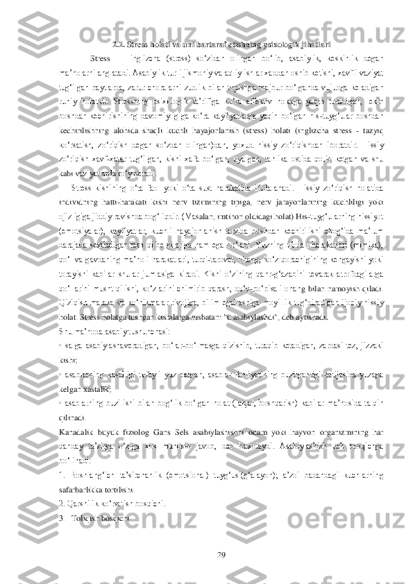  	29	 	
2.2.	 Stress holati va uni bartaraf etishning psix	ologik jihatlari	 	
 Stress 	—	 inglizcha  (stress)  so‗zidan  olingan  bo‗lib,  asabiylik,  keskinlik  degan 	
ma‘nolarni anglatadi. Asabiylik turli jismoniy va aqliy ishlar xaddan oshib ketishi, xavfli vaziyat 
tug‗ilgan  paytlarda,  zarur  choralarni  zudlik  bilan  topishg	a  majbur  bo‗lganda  vujudga  keladigan 	
ruhiy  holatdir.  Stressning  psixologik  ta‘rifiga  ko‗ra  affektiv  holatga  yaqin  turadigan,  lekin 
boshdan  kechirishining  davomiyligiga  ko‗ra  kayfiyatlarga  yaqin  bo‗lgan  his	-tuyg‗ular  boshdan 	
kechirilishning  alohida  shaqli  k	uchli  hayajonlanish  (stress)  holati  (inglizcha  stress 	- tazyiq 	
ko‗rsatish,  zo‗riqish  degan  so‗zdan  olingan)dan,  yoxud  hissiy  zo‗riqishdan  iboratdir.  Hissiy 
zo‗riqish  xavf	-xatar  tug‗ilgan,  kishi  xafa  bo‗lgan,  uyalgan,  tahlika  ostida  qolib  ketgan  va  shu 	
kabi	 vaziyatlarda ro‗y beradi.	 	
Stress  kishining  o‗ta  faol  yoki  o‗ta  sust  harakatida  ifodalanadi.  Hissiy  zo‗riqish  holatida 	
individning  hatti	-harakati  kishi  nerv  tizimining  tipiga,  nerv  jarayonlarining  kuchliligi  yoki 	
ojizligiga jiddiy ravishda bog‗liqdir. (Mas	alan, imtihon oldidagi holat).His	-tuyg‗ularning hissiyot 	
(emotsiyalar),  kayfiyatlar,  kuchli  hayajonlanish  tarzida  boshdan  kechirilishi  chog‗ida  ma‘lum 
darajada  seziladigan  tash  qi  belgilariga  ham  ega  bo‗ladi.  Yuzning  ifodali  harakatlari  (mimika), 
qo‗l  va  g	avdaning  ma‘noli  harakatlari,  turqi	-tarovat,  ohang,  ko‗z  qorachigining  kengayishi  yoki 	
torayishi  kabilar  shular  jumlasiga  kiradi.  Kishi  o‗zining  qahr	-g‗azabini  tevarak  atrofdagilarga 	
qo‗llarini  musht  qilishi,  ko‗zlarini  chimirib  qarash,  do‗q	-po‗pisali  ohan	g  bilan  namoyish  qiladi. 	
Qiziqish  malaka  va  ko‗nikmalar  rivojiga,  bilim  egallashiga  moyillik  tug‗diradigan  ijobiy  hissiy 
holat. Stress holatga tushgan kishilarga nisbatan: "u asabiylashdi", deb aytishadi.	 	
Shu ma‘noda asabiy tushunchasi:	 	
•  salga  asabiylasha	veradigan,  bo‗lar	-bo‗lmasga  qizishib,  tutaqib  ketadigan,  zardasi  tez,  jizzaki 	
kishi;	 	
•  asablarning  kasalligi  tufayli  yuz  bergan,  asablar  faoliyatining  buzilganligi  natijasida  yuzaga 
kelgan xastalik;	 	
•  asablarning  buzilishi  bilan  bog‗lik  bo‗lgan  holat  (janj	al,  boshqarish)  kabilar  ma‘nosida  talqin 	
qilinadi.	 	
Kanadalik  buyuk  fiziolog  Gans  Sels  asabiylashishni  odam  yoki  hayvon  organizmining  har 
qanday  ta‘sirga  o‗ziga  xos  munosib  javob,  deb  baxolaydi.  Asabiylashish  uch  bosqichga 
bo‗linadi:	 	
1.  Boshlang‗ich  ta‘sirc	hanlik  (emotsional)  tuyg‗usi(g‗alayon);  a‘zoi  badandagi  kuchlarning 	
safarbarlikka tortilishi.	 	
2. Qarshilik ko‗rsatish bosqichi.	 	
3.   Toliqish bosqichi.	  