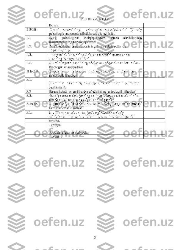  	3 	
M U N D A R I J A	 	
 	Kirish.	 	 	
I BOB	 	 O„smir  shaxsining    psixologik  xususiyatlarini  ijtimoiy 
psixologik muammo sifatida tadqiq etilishiK	 	 	
1.N	 	Xorij  p	sixologlari  tadqiqotlarida  shaxs  shakllanishi 	
muammosining tadqiq qilinishi	 	 	
1.2.	 	Psixik holatlar muammosining ilmiy adabiyotlarda 
o„rganilganligi	 	 	
1.3.	 	Hissiy zo„riqishlarni keltirib chiqaruvchi sabablar va 
ularning namoyon bo„lishi	 	 	
1.4.	 	O„smirlik yos	hi davrining o„ziga xos o„zgarishlari va  psixo	-	
fiziologik xususiyatlari	 	 	
II BOB	 	O„smirlik davrida stress holati va uni bartaraf etishning 
psixologik jihatlari	 	 	
2.1.	 	
O‟smirlik    davrining  psixologik  muammolarining  muqobil 
yechimlariK	 	
 	
2.2	 	Stress holati v	a uni bartaraf etishning psixologik jihatlari	  	 	
2.3.	 	Kasbiy dezadaptatsiyaning oldini olish aspektida o„smirlik 
davridagi stressogen vaziyatlarni o„rganish	 	 	
3-BOB	. 	O„quv faoliyati davrid stress xolatlarini yuzaga kelishi va uni 
bartaraf etish usullari 	 	 	
3.1	. 	3.1. O„smirlar o„quv faoliyatidagi  stress va xissiy 
zo„riqishlarning kelib chiqishini eksperimental o„rganish 	 	 	
 	Xulosa.	 	 	
 	Tavsiya.	 	 	
 	Foydalanilgan adabiyotlar 	 	 	
 	Ilovalar.	 	 	
  