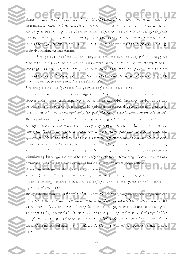  	30	 	
Stress 	—	 bu oddiy va ko‗p uchrovchi holat. Qattik bezovta bo‗lish, hayajon va uyqusizlikdan biz 	
hammamiz	 uni sezamiz. Ozgina stresslarning ziyoni bo‗lmasligi mumkin. Shuning uchun har bir 	
rahbar  yoki  xodim      yo‗l  qo‗yilishi  mumkin  bo‗lgan  va  haddan  tashqari  asabiylashganlik 
darajasini  bilmog‗i  lozim.  Nol  holatdagi  asabiylashishning  bo‗lishi  mumkin  emas.  Ya‘n	i, 	
asabiylashmaydigan  kishi  mutlaqo  yo‗q.  Tanida  joni  bor  har  qanday  kishi  u  yoki  bu  darajadagi 
asabiylik holatiga tushadi.Ammo:	 	
Stressga  duchor  bo‗lmaslik  uchun  xayrli  ishlarni,  masalan,  mahalla,  qarindosh	-ypyg‗  va 	
boshqalar uchun yaxshi ishlarni ko‗proq 	qilish kerak. Sabr	-qanoatli bo‗lish, har qanday mushkul 	
vaziyatga  tayyor  bo‗lish,  o‗zini  chalg‗itish  lozim.  Mashakqatli  mehnatni  yaxshi  dam  bilan  birga 
olib borish, hech bo‗lmasa bir oz orom olish, tinchlanish kerak. Ishda xushfe‘l, tavozelik bo‗lish, 
o‗za	ro hurmat va xushmuomalali inson bo‗lish lozim.	 	
Stressning sodir bo‗lishiga asosan ikki yo‗nalishdagi omillar sabab bo‗ladi:	 	
 	Ish  faoliyatidan  qoniqmaslik  stressga  sabab  bo‗luvchi  eng  muhim  omillardan  hisoblanadi. 	
Xodim  undan  nima  kutilayotganligini,  bu  is	hni  qanday  qilish  kerakligi  va  bu  ish  qanday 	
baholanishini  bilsagina  xotirjam  ishlaydi.Ish  qobiliyati  va  omadsizlik  inson  salomatligiga  qattiq 
ta‘sir  ko‗rsatadi.  Haddan  tashqari  ko‗p  ish  yoki,  aksincha,  ishsizlik  xam  stressga  olib  keladi. 
Bunday  sabablar  t	ufayli  sodir  bo‗lgan  asabiylashish  eng  ko‗p  tarqalgandir.  Ish  haddan  tashqari 	
ko‗payib  ketganda  bezovtalanish,  moddiy  boyliklarga  nisbatan  befarq  bo‗lish  hissiyoti 
kuchayadi.  Xuddi  shuningdek,  ish  bilan  kam  ta‘minlanganda  yuqoridagi  holatlar  takrorlanadi. 
Qiziqmagan  ish  bilan  band  bo‗lish  xam  stressni  yuzaga  keltiruvchi  sabablardan  hisoblanadi. 
Tekshirishlar  shuni  ko‗rsatadiki,  ish  qancha  qiziqarli  bo‗lsa,  xodim  shuncha  kam  bezovtalanadi, 
kam  betob  bo‗ladi.  Yana  bu  sabablarga  qo‗shimcha  yomon  ish  sharoitlar	i,  ish  jarayonida 	
odamlarning  bir	-biriga  asossiz  talablarni  qo‗yishi,  o‗quvsiz  rahbarning  o‗quvsiz  muomalasi, 	
demotivlashtirishning ustuvor ekanligi va boshqalar ham stressni vujudga keltiradi.	 	
Stressning fizialogik sabablariga kuyidagilar kiradi:	 	
• migren	 (boshni qattiq og‗ritadigan va ko‗ngilni aynitadigan asabiy kasallik) yara;	 	
•  qon  bosimining  oshishi;qon  kasalligi;  bel  og‗rig‗i;  artrit;  astma;  yurak  og‗rig‗i  ;  oshqozon 
og‗rig‗i kabi kasalliklar.	 	
Ruhiy  sabablar  bois 	—	 qattiq  qo‗zg‗alish,  ishtahani  yo‗ko	tish,  voqealarga,  odamlarga  nisbatan 	
e‘tiborsizlik  kabilar  kiradi.  Hayotda  ruhiy  sabablar  tufayli  vujudga  kelgan  stresslar  juda  tez	-tez 	
uchrab  turadi.  Masalan,  odam  o‗zining  (xudbinona)  ehtiyojini  xudbinlarcha  qondirsa,  ya‘ni 
shuhratparastlik,  hasadgo‗ylik	 farovonlikka  erishuv  yo‗lidagi  qo‗rquv,  xokimiyatga  intilish 	
tufayli  nopok  faoliyat  ko‗rsatsa  va  uning  bu  holati  o‗zini  mard  va  olijanob  deb  bilgan 
tushunchalarga mos kelmasa 	—	 shu holatda u o‗z	-o‗zi bilan ziddiyatga, jazavaga tushgan holatda 	
bo‗ladi.	  