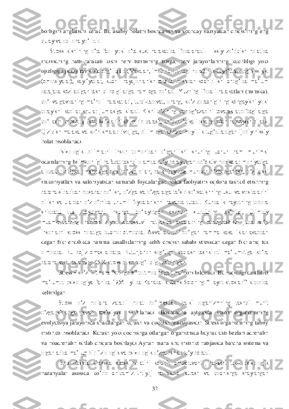  	32	 	
borligini  anglatishi  kerak.  Bu  asabiy  holatni  boshqarish  va  shunday  va	ziyatdan  chiqishning  eng 	
qulay va oqilona yo‗lidir.	 	
Stress  kishining  o‗ta  faol  yoki  o‗ta  sust  harakatida  ifodalanadi.  Hissiy  zo‗riqish  holatida 	
individning  hatti	-harakati  kishi  nerv  tizimining  tipiga,  nerv  jarayonlarining  kuchliligi  yoki 	
ojizligiga jiddiy 	ravishda bog‗liqdir. (Masalan, imtihon oldidagi holat).His	-tuyg‗ularning hissiyot 	
(emotsiyalar),  kayfiyatlar,  kuchli  hayajonlanish  tarzida  boshdan  kechirilishi  chog‗ida  ma‘lum 
darajada  seziladigan  tash  qi  belgilariga  ham  ega  bo‗ladi.  Yuzning  ifodali  haraka	tlari  (mimika), 	
qo‗l  va  gavdaning  ma‘noli  harakatlari,  turqi	-tarovat,  ohang,  ko‗z  qorachigining  kengayishi  yoki 	
torayishi  kabilar  shular  jumlasiga  kiradi.  Kishi  o‗zining  qahr	-g‗azabini  tevarak  atrofdagilarga 	
qo‗llarini  musht  qilishi,  ko‗zlarini  chimirib  qa	rash,  do‗q	-po‗pisali  ohang  bilan  namoyish  qiladi. 	
Qiziqish  malaka  va  ko‗nikmalar  rivojiga,  bilim  egallashiga  moyillik  tug‗diradigan  ijobiy  hissiy 
holat hisoblanadi.	 	
Psixologik  bilimlarni  inson  tomonidan  o‗rganilishi  shuning  uchun  ham  muhimki 	
odamlarning  bi	limdonligi  nafaqat  tashqi  olamda  ro‗y  berayotgan  ob‘ektiv  hodisalar  mohiyatiga 	
aloqador  bilimlar  majmuiga  ega  bo‗lish  bilan,  balki  hayotda  munosib  o‗rin  egallash,  o‗z  ichki 
imkoniyatlari  va  salohiyatidan  samarali  foydalangan  holda  faoliyatini  oqilona  tashk	il  etishning 	
barcha  sirlaridan  boxabar  bo‗lish,  o‗ziga  va  o‗zgalarga  ta‘sir  ko‗rsatishning  usul  va  vositalarini 
bilish  va  ulardan  o‗z  o‗rnida  unumli  foydalanishni  nazarda  tutadi.  Kundalik  hayotning  tobora 
shiddatli  tus  olayotgani  insonga  bo‗layotgan  axboro	t  xurujining  ko‗pligi,  ijtimoiy 	
muammolarning  haddan  ziyod  zidlashuvi  natijasida  asablarning  taranglashishi  juda  ko‗p 
insonlarni  stress  holatiga  duchor  etmoqda.  Avvallari  urf  bo‗lgan  hamma  kasalliklar  asabdan 
degan  fikr  endilikda  hamma  kasalliklarning  keli	b  chiqish  sababi  stressdan  degan  fikr  aniq  tus 	
olmoqda.  Bu  bejiz  emas  albatta  Butunjahon  sog‗liqni  saqlash  tashkiloti  ma‘lumotiga  ko‗ra 
barcha kasalliklarning 45 % stress bilan bog‗liqligi keltirilgan. 	 	
Stress 	– so‗zi lotincha ―stringere‖ tortmoq degan ma‘	noni bildiradi. Bu haqidagi dastlabki 	
ma‘lumot  psixologiya  fanida  1956 	–yilda  Kanadalik  Gans  Selening  ―Hayot  streslari‖  kitobida 	
keltirilgan.	 	
Stress  o‗z  holicha  zararli  holat  bo‗lmasdan  balki  organizmning  tashqi  muhit 	
o‗zgarishlariga  javob  reaksiyasi  hisob	lanadi.  Boshqacha  aytganda  inson  organizmining 	
evolyutsiya  jarayonida  shakllangan  kurash  va  qochish  reaksiyasidir.  Stress  organizmning  tabiiy 
instinkti  hisoblanadi.  Kurash  yoki  qochishga  otlangan  organizmda  buyrak  usti  bezlari  adrenalin 
va  noadrenalin  ishl	ab  chiqara  boshlaydi.Aynan  mana  shu  instinkt  natijasida  barcha  sistema  va 	
organlarida ma‘lum bir fiziologik va psixologik o‗zgarishlar ro‗y beradi.	 	
 Shu  o‗rinda  shaxsda  stress  holatini  keltirib  chiqaruvchi  jihatlarni  turli  psixologik 	
nazariyalar  asosida  ko	‗rib  chiqamiz.Ehtiyoj  natijasida  kurash  va  qochishga  shaylangan  