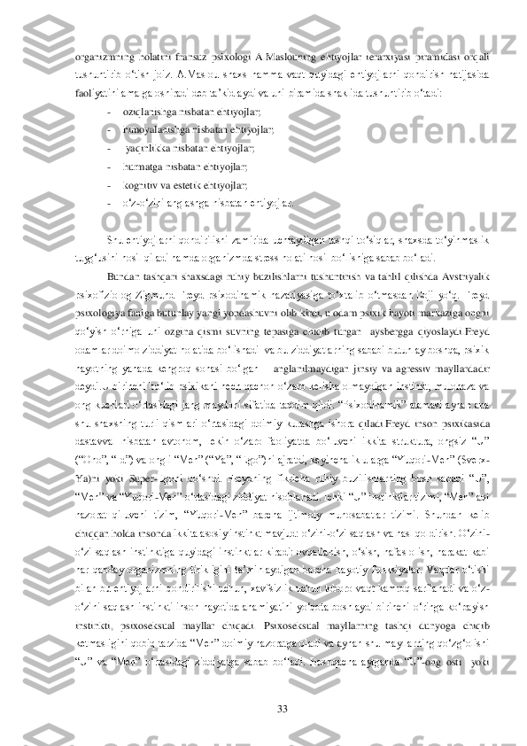  	33	 	
organizmning  holatini  fransuz  psixologi  A.Maslouning  ehtiyojlar  ierarxiyasi  piramidasi  orqali 
tushuntirib  o‗tish  joiz.  A.Maslou  shaxs  hamma  vaqt  quyidagi  ehtiyojlarni  qondirish  natijasida 
faol	iyatini amalga oshiradi deb ta‘kidlaydi va uni piramida shaklida tushuntirib o‗tadi: 	 	
- 	oziqlanishga nisbatan ehtiyojlar; 	 	
- 	himoyalanishga nisbatan ehtiyojlar;	 	
- 	 yaqinlikka nisbatan ehtiyojlar;	 	
- 	hurmatga nisbatan ehtiyojlar;	 	
- 	kognitiv va estetik ehtiyojlar;	 	
- 	o‗z	-o‗zini anglashga nisbatan ehtiyojlar.	 	
 
Shu  ehtiyojlarni  qondirilishi  zamirida  uchraydigan  tashqi  to‗siqlar,  shaxsda  to‗yinmaslik 	
tuyg‗usini hosil qiladi hamda organizmda stress holati hosil bo‗lishiga sabab bo‗ladi.	 	
Bundan  tashqari  shaxsdagi  ruhiy  buzilish	larni  tushuntirish  va  tahlil  qilishda  Avstriyalik 	
psixofiziolog  Zigmund  Freyd  psixodinamik  nazariyasiga  to‗xtalib  o‗tmasdan  iloji  yo‗q.  Freyd 
psixologiya faniga butunlay yangi yondashuvni olib kirdi, u odam psixik hayoti markaziga ongni 
qo‗yish  o‗rniga  uni	 ozgina  qismi  suvning  tepasiga  chiqib  turgan    aysbergga  qiyoslaydi.Freyd 	
odamlar doimo ziddiyat holatida bo‗lishadi  va bu ziddiyatlarning sababi butunlay boshqa, psixik 
hayotning  yanada  kengroq  sohasi  bo‗lgan 	– anglanilmaydigan  jinsiy  va  agressiv  mayllard	adir 	
deydi.U  birinchi  bo‗lib  psixikani  hech  qachon  o‗zaro  kelisha  olmaydigan  instinkt,  mulohaza  va 
ong  kuchlari  o‗rtasidagi  jang  maydoni  sifatida  taqdim  qildi.  ―Psixodinamik‖  atamasi  aynan  ana 
shu  shaxsning  turli  qismlari  o‗rtasidagi  doimiy  kurashga  ishora	 qiladi.Freyd  inson  psixikasida 	
dastavval  nisbatan  avtonom,  lekin  o‗zaro  faoliyatda  bo‗luvchi  ikkita  struktura,  ongsiz  ―U‖ 
(―Ono‖, ―Id‖) va ongli ―Men‖ (―Ya‖, ―Ego‖)ni ajratdi, keyinchalik ularga ―Yuqori	-Men‖ (Sverx	-	
Ya)ni  yoki  Super	-Egoni  qo‗shdi.  Freydnin	g  fikricha  ruhiy  buzilishlarning  bosh  sababi  ―U‖, 	
―Men‖ va ―Yuqori	-Men‖ o‗rtasidagi ziddiyat hisoblanadi. Ichki ―U‖ instinktlar tizimi, ―Men‖ aql 	
nazorat  qiluvchi  tizim,  ―Yuqori	-Men‖  barcha  ijtimoiy  munosabatlar  tizimi.  Shundan  kelib 	
chiqqan holda insonda 	ikkita asosiy instinkt mavjud: o‗zini	-o‗zi saqlash va nasl qoldirish. O‗zini	-	
o‗zi  saqlash  instinktiga  quyidagi  instinktlar  kiradi:  ovqatlanish,  o‗sish,  nafas  olish,  harakat  kabi 
har  qanday  organizmning  tirikligini  ta‘minlaydigan  barcha  hayotiy  funksiyalar.	 Vaqtlar  o‗tishi 	
bilan  bu  ehtiyojlarni  qondirilishi  uchun,  xavfsizlik  uchun  toboro  vaqt  kamroq  sarflanadi  va  o‗z	-	
o‗zini  saqlash  instinkti  inson  hayotida  ahamiyatini  yo‗qota  boshlaydi  birinchi  o‗ringa  ko‗payish 
instinkti,  psixoseksual  mayllar  chiqadi.  Psixo	seksual  mayllarning  tashqi  dunyoga  chiqib 	
ketmasligini qobiq tarzida ―Men‖ doimiy nazoratga oladi va aynan shu mayllarning qo‗zg‗olishi 
―U‖  va  ―Men‖  o‗rtasidagi  ziddiyatga  sabab  bo‗ladi.  Boshqacha  aytganda  ―U‖	-ong  osti    yoki  