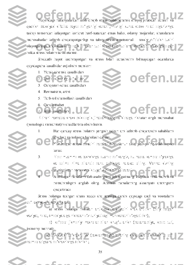  	35	 	
Yuqoridagi  nazariyalardan  kelib  chiqib  stress  holati  ierarxik  ehtiyoj  jihatidan  kurash    va 	
qoch	ish  reaksiyasi  sifatida  paydo  bo‗lganligi  sababli,  hozirgi  kunda  stress  holati  organizmga 	
tashqi  tomondan  kelayotgan  konkret  havf	-xatardan  emas  balki,  oilaviy  mojarolar,  shaxslararo 	
munosabatlar  keltirib  chiqarayotganligi  va  tabiiy  stress  emotsional 	– xiss	iy  zo‗riqish  tusini 	
olayotganligi,  individual	-tipologik  jihatdan  turli  shaxslarda  turlicha  kechishini  e‘tiborga  olgan 	
holda stress holatini tahlil etamiz.	 	
Shiddatli  hayot  kechirayotgan  va  stress  bilan  kurashishni  bilmaydigan  odamlarda 	
quyidagicha kasallikl	ar avj olishi mumkin:	 	
1. Yurak	-ishemik kasalliklari	 	
2. Qon bosimining ko‗tarilishi	 	
3. Oshqozon	-ichak kasalliklari	 	
4. Revmatizm, artrit	 	
5. Turli	-xil shamollash kasalliklari	 	
6. Qandli diabet	 	
7. Asab kasalliklari	 	
Birinchi  navbatda  shaxs  psixologik  jihatdan  tashqi  ta‘sirlarga  nisb	atan  ongli  munosabat 	
(psixologik immunitet)ni shakllantira olishi lozim.	 	
1. 	Har  qanday  stress  holatini  yengish  uchun  uni  keltirib  chiqaruvchi  sabablarni 
aniqlash va xolisona baholash darkor.	 	
2. 	Yuz  bergan  stress  holatini  bartaraf  etish  uchun  aniq  yo‗l	-yo‗riq  izl	ab  topish 	
kerak.	 	
3. 	Biror  muammo  va  tashvishga  duchor  bo‗lsangiz,  bu  haqda  kamroq  o‗ylashga 
va  doimo  nima  bilandir  band  bo‗lishga  harakat  qiling.  Mehnat  sizning 
qalbingizdan behalovatlik tuyg‗usini siqib chiqaradi.	 	
4. 	Arzimagan narsalarni deb asabingizni yeb tug	atmang. Hayotda nima muhim va 	
nomuhimligini  anglab  oling.  Arzimas  narsalarning  aksariyati  umringizni 
qisqartiradi.	 	
Stress  holatiga  tushgan  shaxs  xuddi  shu  stressga  qarshi  quyidagi  usul  va  vositalarni 	
qo‗llash yaxshi natija beradi:	 	
a)  stress  holatiga  nisbat	an  antistress  kayfiyatini  shakllantirish  (ro‗y  bergan 	
vaziyat, holat, emotsiyalarga nisbatan o‗z ruhiyatidagi munosabatni o‗zgartirish);	 	
b)  ko‗proq  jismoniy  mashqlar  bilan  shug‗ullanish  (badantarbiya,  sport  turi, 	
jismoniy mehnat);	 	
         	v)  o‗z	-o‗zini  bo	‗shashtirish  (rasslabneniya)  tananing  oyoq  uchi  qismidan  to  qo‗l 	
barmoqlarigacha bo‗shashishga erishish ;	  