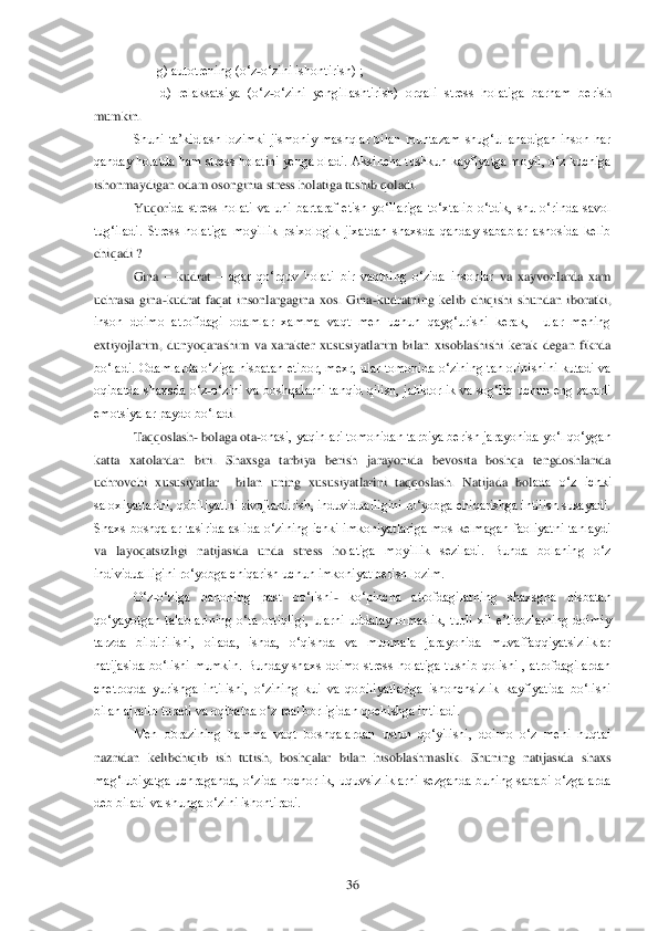  	36	 	
                   	g) autotrening (o‗z	-o‗zini ishontirish) ;	 	
        	d)  relaksatsiya  (o‗z	-o‗zini  yengillashtirish)  orqali  stress  holatiga  barham  beris	h 	
mumkin.	 
Shuni  ta‘kidlash  lozimki  jismoniy  mashqlar  bilan  muntazam  shug‗ullanadigan  inson  har 	
qanday holatda ham stress holatini yenga oladi. Aksincha tushkun kayfiyatga moyil, o‗z kuchiga 
ishonmaydigan odam osonginia stress holatiga tushib qoladi.	 	
 Yuqor	ida  stress  holati  va  uni  bartaraf  etish  yo‗llariga  to‗xtalib  o‗tdik,  shu  o‗rinda  savol 	
tug‗iladi.  Stress  holatiga  moyillik  psixologik  jixatdan  shaxsda  qanday  sabablar  asnosida  kelib 
chiqadi ?	 
Gina 	– kudrat 	– agar  qo‗rquv  holati  bir  vaqtning  o‗zida  insonlar	 va  xayvonlarda  xam 	
uchrasa  gina	-kudrat  faqat  insonlargagina  xos.  Gina	-kudratning  kelib  chiqishi  shundan  iboratki, 	
inson  doimo  atrofidagi  odamlar  xamma  vaqt  men  uchun  qayg‗urishi  kerak,    ular  mening 
extiyojlarim,  dunyoqarashim  va  xarakter  xususiyatlarim  bi	lan  xisoblashishi  kerak  degan  fikrda 	
bo‗ladi.  Odamlarda o‗ziga nisbatan etibor, mexr, ular tomonida o‗zining tan olinishini  kutadi va 
oqibatda  shaxsda  o‗z	-o‗zini  va  boshqalarni  tanqid  qilish,  jahldorlik  va  sog‗liq  uchun  eng  zararli 	
emotsiyalar paydo bo‗lad	i. 	
Taqqoslash	- bolaga ota	-onasi, yaqinlari tomonidan tarbiya berish jarayonida yo‗l qo‗ygan 	
katta  xatolardan  biri.  Shaxsga  tarbiya  berish  jarayonida  bevosita  boshqa  tengdoshlarida 
uchrovchi  xususiyatlar    bilan  uning  xususiyatlarini  taqqoslash.  Natijada  bol	ada  o‗z  ichki 	
saloxiyatlarini, qobiliyatini rivojlantirish, induvidualligini ro‗yobga chiqarishga intilish susayadi. 
Shaxs  boshqalar  tasirida  aslida  o‗zining  ichki  imkoniyatlariga  mos  kelmagan  faoliyatni  tanlaydi 
va  layoqatsizligi  natijasida  unda  stress  ho	latiga  moyillik  seziladi.  Bunda  bolaning  o‗z 	
individualligini ro‗yobga chiqarish uchun imkoniyat berish lozim.	 	
O‗z	-o‗ziga  bahoning  past  bo‗lishi	- ko‗pincha  atrofdagilarning  shaxsgna  nisbatan 	
qo‗yayotgan  talablarining  o‗ta  ortiqligi,  ularni  uddalay  olmaslik	,  turli  xil  e‘tirozlarning  doimiy 	
tarzda  bildirilishi,  oilada,  ishda,  o‗qishda  va  muomala  jarayonida  muvaffaqqiyatsizliklar 
natijasida  bo‗lishi  mumkin.  Bunday  shaxs  doimo  stress  holatiga  tushib  qolishi  ,  atrofdagilardan 
chetroqda  yurishga  intilishi,  o‗zini	ng  kui  va  qobiliyatlariga  ishonchsizlik  kayfiyatida  bo‗lishi 	
bilan ajralib turadi va oqibatda o‗z real borligidan qochishga intiladi.	 	
Men  obrazining  hamma  vaqt  boshqalardan  ustun  qo‗yilishi,  doimo  o‗z  meni  nuqtai 	
nazridan  kelibchiqib  ish  tutish,  boshqalar 	bilan  hisoblashmaslik.  Shuning  natijasida  shaxs 	
mag‗lubiyatga  uchraganda,  o‗zida  nochorlik,  uquvsizliklarni  sezganda  buning  sababi  o‗zgalarda 
deb biladi va shunga o‗zini ishontiradi.	 	
 	
   