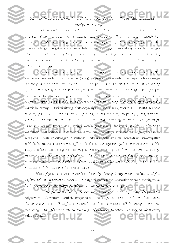  	37	 	
2.3. Kasbiy dezadaptatsiyaning oldini olish aspektida o„smirlik davri	dagi stressogen 	
vaziyatlarni o„rganish	 	
 Stressli  vaziyat  murakkab    ko‗p  bosqichli  va  ko‗p  komponentli  fenomen  sifatida  ko‗rib 	
chiqilgan.  Stressli    ta‘sirlarning  besh  darajali    tasnifi  keltirilgan.  Xodim  tanlovchi  mutaxassislar 
o‗z ishlari vaqtida duch kela	digan kasbiy qiyin vaziyatlar, shuningdek, «qiyin (og‗ir)» nomzodlar 	
tiplari aniqlangan. Negativ  kechinmalar bilan  kuzatiluvchi, professional qiyinchiliklarni  yengib 
o‗tish  qobiliyatining    yo‗qligi,  psixik  kuyib    ketishga  («emotsional  holsizlanish, 
mador	sizlanishga»)  olib  kelishi  ko‗rsatilgan.  Bu  esa    professional    dezadaptatsiya  namoyon 	
bo‗lishi hisoblanadi.	 	
Psixik  adaptatsiya individiumga  dolzarb   ehtiyojlarni qondirishga  va ular bilan  bog‗liq  	
ahamiyatli    maqsadlarni  (bunda  psixik  (ruhiy)  va  jismoni	y  salomatlikni  saqlagan  holda)  amalga  	
oshirishga  yordam  beradigan,  insonning  o‗z  faoliyatini    yuritishidagi  atrof  muhit  va  shaxsning 
optimal    munosibligini  o‗rnatuvchi  jarayon    sifatida  aniqlanadi.  Shu  bilan  birga,  ushbu  jarayon 
inson  psixik  faoliyati  va 	uning  xulqi  muhit  talablariga    mos    kelishini  ham  ta‘minlaydi.  Psixik 	
adaptatsiya  tushunchasi  individ  va  uni  qurshab  turgan    muhitning    o‗zaro  ta‘siriga  gomeostatik 
vazminlik  tamoyili    (prinsipi)ning  ekstrapoyatsiyasi  hisoblanadi  (Berezin  F.B.,  1988).  Mehn	at 	
psixologiyasida  M.A.  Dmitrieva  ta‘kidlaganidek,  professional  adaptatsiya  deyilganda,  <mehnat 
sub‘ekti 	– professional  muhit>  tizimida  dinamik  muvozanatning  barpo  bo‗lishi  (va  qayta 	
tiklanishi)  jarayoni  tushuniladi.  Hozirgi  vaqtda,  professional  faoliyatni	 psixologik  ta‘minlash  	
vazifalarini  hal  qilishda,  professional  stress  va  adaptatsiyalarni  boshqarishga  yondashish 
keragicha  ishlab  chiqilmagan  hisoblanadi.  Stressli  holatlarni  va  adaptatsion  imkoniyatlar 
zo‗riqishini keltirib chiqaradigan  og‗ir professio	nal situatsiya (vaziyat)lar kam holatlarda ko‗rib 	
chiqish  ob‘ekti  hisoblanayotgan  bir  vaqtda,  asosiy  e‘tibor  professional    faoliyat  talablariga  
mehnat  sub‘ektining  muhim  professional    sifatlari  mos    kelishini  belgilashga  qaratilmoqda. 
Murakab  professional	  vaziyatlarni  mehnat  sub‘ekti  va  professional  muhitning  o‗zaro  ta‘sirini 	
tahlil qilish birligi sifatida ko‗rib chiqish kerak.	 	
Psixologiyada  ko‗p  vaqt  davomida,  sitauatsiya  (vaziyat)  deyilganda,  sub‘ekt  faolligini 	
uyg‗atuvchi    va  determinatsiyalovchi,  sub‘	ektga  nisbatan  tashqi  sharoitlar  tizimi  tushunilgan.  S. 	
A. Trifonova tomonidan vaziyatga nisbatan to‗rtta nuqtai nazar ajratilgan:	 	
- 	vaziyat  sub‘ekt  faolligi  va  vaziyatni    amalga  oshirishning  joy	-vaqt  chegaralarini  	
belgilovchi    sharoitlarni  keltirib  chiqaru	vchi    sub‘ektga  nisbatan  tashqi  sharoitlar  tizimi 	
sifatida;vaziyat  inson  faolligini  bog‗lovchi  sharoitlar  kompleksi  sifatida;vaziyat  shaxs  va 
muhitning o‗zaro  ta‘sirining mahsuli va natijasi sifatida;vaziyat noaniqlik sharoitida sub‘ektning 
holati sifatid	a.  