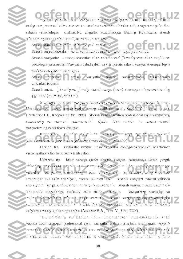  	38	 	
Ilmiy  adabiyotlarda  stressli  vaziyatlar    muammosi  bo‗yicha  <stressli  epizod>,  <stressli 	
vaziyatlar>,  <stressli  stimullar>  va  shu  kabi  tushunchalar  o‗rtasida  aniq  chegaralar  yo‗q.  Shu 
sababli  terminologik    chalkashlik,  chigallik  kuzatilmoqda.  Bizning  fik	rimizcha,  stressli 	
ta‘sirlarning besh darajali tasnifi, sermahsul hisoblanadi.	 	
Stressli stimullar 	– alohida  ob‘ektlar yoki  harakatlar.	 	
Stressli voqea	-hodisalar 	– sabab va oqibatga ega o‗ta muhim hayotiy epizodlar.	 	
Stressli  vaziyatlar   	- tashqi  sharoitlar	 bilan  aniqlanuvchi  jismoniy  vaqt  bilan  bog‗liq  va 	
psixologik  parametrlar. Vaziyatni qabul  qilish  va interpretatsiyalash, vaziyat  stressogenligini 
sub‘ektiv baholashni belgilaydi:	 	
Stressli  qurshov 	– 	stressli  vaziyatlar  tiplarini  xarakterlovchi,  tushunchasi	ni 	
umumlashtiruvchi.	 	
Stressli  muhit 	– jismoniy  va  ijtimoiy    tashqi  dunyo  (olam)  stressogen  o‗zgaruvchilarning 	
yig‗indisi (majmuasi, to‗plami). 	 	
Shunday qilib, stressli vaziyat ko‗p bosqichli va ko‗p komponentli murakkab fenomen. 	
Uni  tushunish    uchun  stress	li  vaziyatlarning  detalli  (birma	-bir,  izchil)  tahlili  zarur  bo‗ladi. 	
(Burlachuk  L.F.,  Korjova  Ye.Yu.  1998).    Stressli  vaziyat  sifatida  professional  qiyin  vaziyatning  
strukturaviy  va  mazmunli  parametrlarini    ajratib  o‗tish  mumkin.  R.  Lazarus  stressli 
vaziy	atlarning uchta tipini keltirgan.	 	
Birinchi  tipi 	– yo‗qotish  vaziyati.  Katta  shaxsiy  ahamiyatga    ega  bo‗lgan,  psixikani 	
jarohatlovchi narsa yoki insonni yo‗qotish (masalan, ishni yo‗qotish). 	 	
Ikkinchi  tip 	– xavf	-xatar  vaziyati.  Insondan  katta  koping	-tirishq	oqlikni  adaptatsion 	
imkoniyatlarini faollashtirishni talab qiladi. 	 	
Uchinchi  tip 	– biror  narsaga  qarshi  chiqish  vaziyati.  Adaptatsiya  uchun  yengib 	
o‗tishning murakkab va  potensial xavfli strategiyalarini talab qiladi.  Strukturaviy  parametrlarga: 
valentlik 	– vaziyatning  stressogenligini  qabul  qilishga  ta‘sir    ko‗rsatuvchi,  uning  individual 	
shartlangan  sub‘ektiv  ahamiyati;  nazorat  qilinuvchanli 	– stressli  vaziyatni  nazorat  qilishda  	
shaxsiy qobiliyatiga sub‘ektiv baho berish; o‗zgaruvchanlik 	– stressli vaziya	t mustaqil, sub‘ektiv 	
ishtirokisiz  o‗zgarishiga  sub‘ektiv  baho  berish;  noaniqlik 	– vaziyatning  noaniqligi  va 	
mujmalligini  sub‘ektiv  baholash;  qaytaruvchanlik 	– stressli  vaziyatning  qaytaruvchanligini 	
sub‘ektiv  baholash;  xabardorlilik 	– shunga  o‗xshagan  vaz	iyatlarni  kechirish  (boshdan  o‗tkazish) 	
bo‗yicha shaxsiy tajribaning darajasi (Ababkov V.A., Perre M., SPb., 2004).	 	
Tadqiqotimizning  vazifalaridan  biri,  xodimlar  tanlovchi  mutaxassislar  o‗z  ishlari 	
vaqtida  duch  keladigan  professional  qiyin  vaziyatlar  tipla	rini  aniqlash,  shuningdek,  <qiyin> 	
nomzodlar  tiplarini  topish  hisoblanadi.  Ushbu  vazifani  yechishga  kerak  bo‗lgan  ma‘lumotlarni 
olishga  yordam  beruvchi  savollar  kiritilgan  anketalar  tuzildi.  Anketa  ma‘lumotlarini  kontent	- 