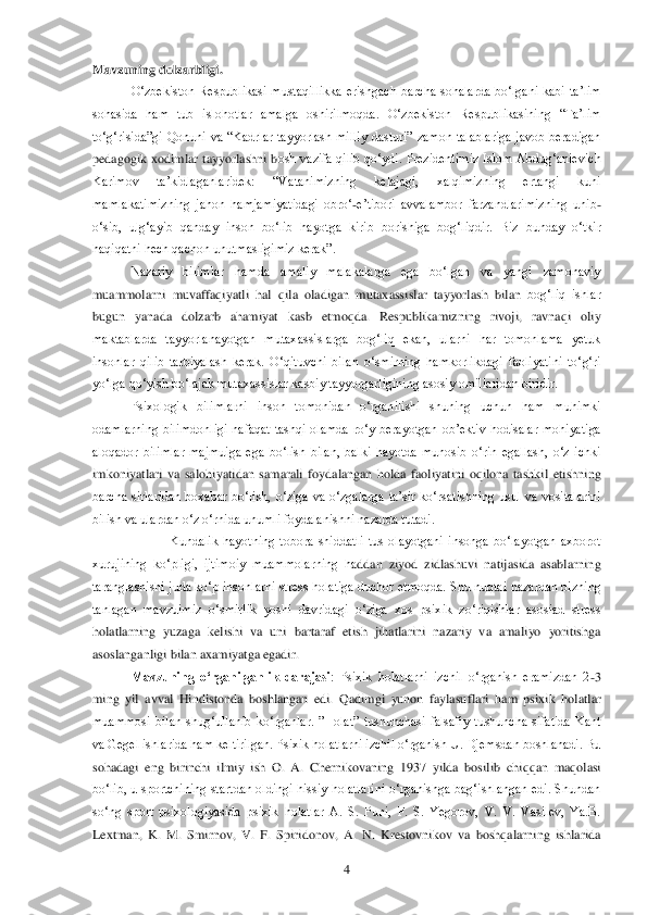  	4 	
Mavzuning dolzarbligi.	 	
O‗zbekiston  Respublikasi  mustaqillikka  erishg	ach  barcha  sohalarda  bo‗lgani  kabi  ta‘lim 	
sohasida  ham  tub  islohotlar  amalga  oshirilmoqda.  O‗zbekiston  Respublikasining  ―Ta‘lim 
to‗g‗risida‖gi  Qonuni  va  ―Kadrlar  tayyorlash  milliy  dasturi‖  zamon  talablariga  javob  beradigan 
pedagogik  xodimlar  tayyorlashni  b	osh  vazifa  qilib  qo‗ydi.  Prezidentimiz  Islom  Abdug‗anievich 	
Karimov  ta‘kidlaganlaridek:  ―Vatanimizning  kelajagi,  xalqimizning  ertangi  kuni 
mamlakatimizning  jahon  hamjamiyatidagi  obro‗	-e‘tibori  avvalambor  farzandlarimizning  unib	-	
o‗sib,  ulg‗ayib  qanday  inson	 bo‗lib  hayotga  kirib  borishiga  bog‗liqdir.  Biz  bunday  o‗tkir 	
haqiqatni hech qachon unutmasligimiz kerak‖.	 	
Nazariy  bilimlar  hamda  amaliy  malakalarga  ega  bo‗lgan  va  yangi  zamonaviy 	
muammolarni  muvaffaqiyatli  hal  qila  oladigan  mutaxassislar  tayyorlash  bilan 	bog‗liq  ishlar 	
bugun  yanada  dolzarb  ahamiyat  kasb  etmoqda.  Respublikamizning  rivoji,  ravnaqi  oliy 
maktablarda  tayyorlanayotgan  mutaxassislarga  bog‗liq  ekan,  ularni  har  tomonlama  yetuk 
insonlar  qilib  tarbiyalash  kerak.  O‗qituvchi  bilan  o‗smirning  hamkorlikd	agi  faoliyatini  to‗g‗ri 	
yo‗lga qo‗yish bo‗lajak mutaxassislar kasbiy tayyorgarligining asosiy omillaridan biridir. 	 	
Psixologik  bilimlarni  inson  tomonidan  o‗rganilishi  shuning  uchun  ham  muhimki 	
odamlarning  bilimdonligi  nafaqat  tashqi  olamda  ro‗y  berayotgan 	ob‘ektiv  hodisalar  mohiyatiga 	
aloqador  bilimlar  majmuiga  ega  bo‗lish  bilan,  balki  hayotda  munosib  o‗rin  egallash,  o‗z  ichki 
imkoniyatlari  va  salohiyatidan  samarali  foydalangan  holda  faoliyatini  oqilona  tashkil  etishning 
barcha  sirlaridan  boxabar  bo‗lish,  o	‗ziga  va  o‗zgalarga  ta‘sir  ko‗rsatishning  usul  va  vositalarini 	
bilish va ulardan o‗z o‗rnida unumli foydalanishni nazarda tutadi.	 	
 	Kundalik  hayotning  tobora  shiddatli  tus  olayotgani  insonga  bo‗layotgan  axborot 	
xurujining  ko‗pligi,  ijtimoiy  muammolarning  ha	ddan  ziyod  zidlashuvi  natijasida  asablarning 	
taranglashishi juda ko‗p  insonlarni  stress  holatiga duchor etmoqda. Shu nuqtai nazardan bizning 
tanlagan  mavzuimiz  o‗smirlik  yoshi  davridagi  o‗ziga  xos  psixik  zo‗riqishlar  asosiad  stress 
holatlarning  yuzaga  keli	shi  va  uni  bartaraf  etish  jihatlarini  nazariy  va  amaliyo  yoritishga 	
asoslanganligi bilan axamiyatga egadir.	 	
Mavzuning  o„rganilganlik  darajasi	:  Psixik  holatlarni  izchil  o‗rganish  eramizdan  2	-3 	
ming  yil  avval  Hindistonda  boshlangan  edi.  Qadimgi  yunon  faylasu	flari  ham  psixik  holatlar 	
muammosi  bilan  shug‗ullanib  ko‗rganlar.  ‖Holat‖  tushunchasi  falsafiy  tushuncha  sifatida  Kant 
va Gegel ishlarida ham keltirilgan. Psixik holatlarni izchil o‗rganish U. Djemsdan boshlanadi. Bu 
sohadagi  eng  birinchi  ilmiy  ish  O.  A.  C	hernikovaning  1937  yilda  bosilib  chiqqan  maqolasi 	
bo‗lib,  u  sportchining  startdan  oldingi  hissiy  holatlarini  o‗rganishga  bag‗ishlangan  edi.  Shundan 
so‗ng  sport  psixologiyasida  psixik  holatlar  A.  S.  Puni,  F.  S.  Yegorov,  V.  V.  Vasilev,  Ya.B. 
Lextman,  K.  M.  S	mirnov,  V.  F.  Spiridonov,  A.  N.  Krestovnikov  va  boshqalarning  ishlarida  