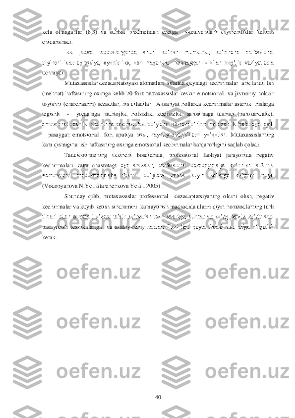  	40	 	
kela  olmaganlar  (8,3)  va 	suhbat  predmetidan  chetga    <ketuvchilar>  qiyinchiliklar  keltirib 	
chiqarishadi.	 	
Ikki  jadval  taqqoslanganda,  shuni  ko‗rish  mumkinki,  ko‗pincha  professional 	
qiyinchiliklar  agressiya,  «yopiqlik»,  ochilmaganlik,    kekkayganlik  bilan  bog‗liq  vaziyatlarda 
uchraydi	. 
Mutaxassislar dezadaptatsiyasi alomatlari  sifatida quyidagi kechinmalar  aniqlandi. Ish  	
(mehnat)  haftasining  oxiriga  kelib  70  foiz  mutaxassislar  keskin  emotsional    va  jismoniy  holdan 
toyishni  (charchashni)  sezadilar,  his  qiladilar.    Aksariyat  hollarda 	kechinmalar  astenik    hislarga 	
tegishli   	-  	yordamga  muhtojlik,  holsizlik,  kuchsizlik,  sarosimaga  tushish  (parokandalik), 	
emotsional bushlik. Kechinmalar chastotasi bo‗yicha ikkinchi o‗rinni melonxolik hislar egallaydi 
– pasaygan  emotsional    fon,  apatiya  hi	ssi,  hayotiy  qiziqishlarni  yo‗qotish. 	Mutaxassislarning 	
kam qismigina  ish haftasining oxiriga emotsional kechinmalar barqarorligini saqlab qoladi. 	 	
Tadqiqotimizning  ikkinchi  bosqichida,  professional  faoliyat  jarayonida  negativ 	
kechinmalari  katta  chastotag	a  ega  shaxslar,  professional  dezadaptatsiya  ko‗rinishi  sifatida 	
<emotsional  madorsizlanish>  faktori  bo‗yicha  psixik  kuyib  ketishga  ko‗proq  moyil 
(Vodopyanova N.Ye., Starchenkova Ye.S., 2005) .	 	
Shunday  qilib,  mutaxassislar  professional    dezadaptatsiyaning  o	ldini  olish,  negativ 	
kechinmalar va kuyib ketish sindromini  kamaytirish maqsadida ularni qiyin nomzodlarning turli 
tiplari  bilan  samarali  o‗zaro  ta‘sir  ko‗rsatish  texnikalariga,  suhbatdan  so‗ng  psixik  zo‗riqishni 
pasaytirish  texnikalariga    va  asabiy	-ruhiy	 barqarorlikni  faol  qayta  tiklash  usullariga  o‗rgatish 	
kerak.	 	
 
 	
  