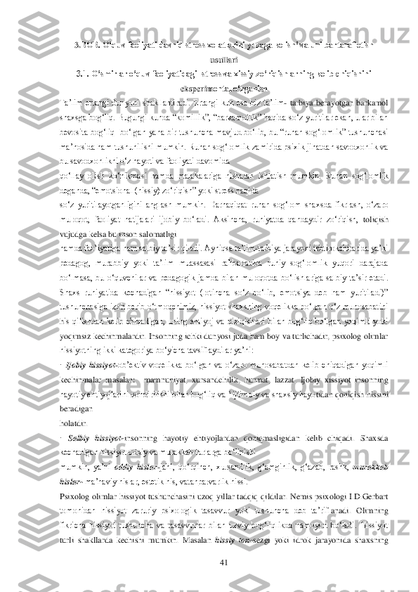  	41	 	
3.BOB. O„quv faoliyati davrid stress xolatlarini yuzaga kelishi va uni bartaraf etish 	
usullari	 	
3.1. O„smirlar o„quv faoliyatidagi  stress va xissiy zo„riqishlarning kelib chiqishini 	
eksperim	ental o„rganish	 	
Ta‘lim  ertangi  dunyoni  shakllantiradi.  Ertangi  kun  esa  biz  ta‘lim	- tarbiya  berayotgan  barkamol 	
shaxsga bog‗liq. Bugungi  kunda ―komillik‖, ―barkamollik‖ haqida so‗z  yuritilar ekan, ular bilan 
bevosita  bog‗liq    bo‗lgan  yana  bir  tushuncha  mavj	ud  bo‗lib,  bu  ―ruhan  sog‗lomlik‖  tushunchasi 	
ma‘nosida ham tushunilishi mumkin. Ruhan sog‗lomlik zamirida psixik jihatdan savodxonlik va 
bu savodxonlikni o‗z hayoti va faoliyati davomida	 	
qo‗llay  olish  ko‗nikmasi  hamda  malakalariga  nisbatan  ishlatish  mumkin	.  Ruhan  sog‗lomlik 	
deganda, ―emotsional (hissiy) zo‗riqish‖ yoki stress haqida	 	
so‗z  yuritilayotganligini  anglash  mumkin.  Darhaqiqat  ruhan  sog‗lom  shaxsda  fikrlash,  o‗zaro 
muloqot,  faoliyat  natijalari  ijobiy  bo‗ladi.  Aksincha,  ruhiyatda  qandaydir  zo‗riqish,	 toliqish 	
vujudga kelsa bu inson salomatligi	 	
hamda faoliyatiga ham salbiy ta‘sir qiladi. Ayniqsa ta‘lim	-tarbiya jarayoni ishtirokchilarida ya‘ni 	
pedagog,  murabbiy  yoki  ta‘lim  muassasasi  rahbarlarida  ruhiy  sog‗lomlik  yuqori  darajada 
bo‗lmasa,  bu  o‗quvchilar	 va  pedagogik  jamoa  bilan  muloqotda  bo‗lishlariga  salbiy  ta‘sir  etadi. 	
Shaxs  ruhiyatida  kechadigan  ―hissiyot  (lotincha  so‗z  bo‗lib,  emotsiya  deb  ham  yuritiladi)‖ 
tushunchasiga  izoh  berib  o‗tmoqchimiz,  hissiyot  shaxsning  voqelikka  bo‗lgan  o‗z  munosabatini 
his  qilishdan  kelib  chiqadigan,  uning  ehtiyoj  va  qiziqishlari  bilan  bog‗liq  bo‗lgan  yoqimli  yoki 
yoqimsiz kechinmalardir. Insonning ichki dunyosi juda ham boy va turlichadir, psixolog olimlar 
hissiyotning ikki kategoriya bo‗yicha tavsiflaydilar ya‘ni:	 	
· Ijo	biy  hissiyot	-ob‘ektiv  voqelikka  bo‗lgan  va  o‗zaro  munosabatdan  kelib  chiqadigan  yoqimli 	
kechinmalar  masalan:    mamnuniyat,  xursandchilik,  hurmat,  lazzat.  Ijobiy  xissiyot  insonning 
hayotiy ehtiyojlarini qondirilishi bilan bog‗liq va 1ijtimoiy va shaxsiy hayo	tidan qoniqish hissini 	
beradigan	 	
holatdir.	 	
· 	Salbiy  hissiyot	-insonning  hayotiy  ehtiyojlardan  qoniqmasligidan  kelib  chiqadi.  Shaxsda 	
kechadigan hissiyot oddiy va murakkab turlarga bo‗linishi	 	
mumkin,  ya‘ni 	oddiy  hislar	-jahl,  qo‗rqinch,  xursandlik,  g‗amginlik	,  g‗azab,  rashk, 	murakkab 	
hislar	- ma‘naviy hislar, estetik his, vatanparvarlik hissi.	 	
Psixolog  olimlar  hissiyot  tushunchasini  uzoq  yillar  tadqiq  qildilar.  Nemis  psixologi  I.D.Gerbart 
tomonidan  hissiyot  zaruriy  psixologik  tasavvur  yoki  tushuncha  deb  ta‘rifl	anadi. 	Olimning 	
fikricha  hissiyot  tushuncha  va  tasavvurlar  bilan  uzviy  bog‗liqlikda  namoyon  bo‗ladi.  Hissiyot 
turli  shakllarda  kechishi  mumkin.  Masalan 	hissiy  ton	-sezgi  yoki  idrok  jarayonida  shaxsning  