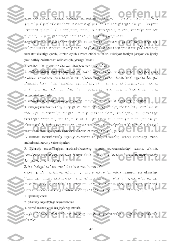  	42	 	
idrok  qilinayotgan  narsaga,  hodisaga  munosabatini  ifoda	lovchi  maxsus  emotsional  bo‗yoq, 	
yoqimli yoki yoqimsiz kechinma, bevosita sezgi yoki idrok bilan bog‗langan hissiyot. Hissiy ton 
insonlarda  qiziqarli  kitob  o‗qiganda,  maroqli  suhbatlashganda,  quvnoq  komediya  tomosha 
qilganda, o‗zi yoqtirgan mashg‗ulot bila	n shug‗ullanganda yuzaga keladi.	 	
Kayfiyat 	ham  hissiy  kechinmalardan  biri  bo‗lib,  shaxsning  kuchsiz  yoki  o‗rtacha  kuchga  ega 	
bo‗lgan  nisbatan  barqaror  umumiy  holati.  Kayfiyat  uni  keltirib  chiqargan  sabab  yoki  shaxsning 
xarakter  xislatiga  qarab,  kunlab  oylab	 davom  etishi  mumkin.  Hissiyot  faoliyat  jarayonida  ijobiy 	
yoki salbiy holatlardan kelib chiqib, yuzaga keladi.	 	
Shaxsdagi hissiy kechinmalar turli darajada namoyon bo‗ladi.	 	
1. 	Affektiv	-hissiy  sezuvchanlik	-tez  va  kuchli  paydo  bo‗lib,  shiddat  bilan  o‗tadigan 	qisqa 	
muddatli  emotsional  holatlar  qo‗rqinch,  g‗azab,  hayajonlanish.  Bunda  ichki  organlar  faoliyati 
o‗zgaradi. Keskin ifodali harakatlar paydo bo‗ladi, kishining ong doirasi torayadi, xulqni nazorat 
qilish  qobiliyati  yo‗qoladi.  Asab  tizimi  zararlanadi  yoki	 iroda  bo‗shashishidan  iborat 	
psixopatologik holat.	 	
2. 	Intellektual, estetik, ijtimoiy	-shaxsning olamga, voqea va hodisalarga bo‗lgan hissiyoti.	 	
3. 	Dunyoqarash	-shaxsning  dunyoga  va  insonning  undagi  o‗rniga,  o‗z  atrofidagi  voqelikka  va 	
o‗z	-o‗ziga  munosabati	ga  bo‗lgan  umumiy  qarashlar  tizimi,  shuningdek,  bu  qarashlarga 	
asoslangan  e‘tiqodlari,  ideallari,  bilish  va  faoliyat  tamoyillarida  namoyon  bo‗ladigan  hissiyot 
hisoblanadi. A.R.Fonarev shaxsning turmush tarzi ham uning ruhiyatiga ta‘sir etishini ta‘kidlaydi	 	
va uni 3 ta modusga ajratadi (modus	-o‗lchov, namuna,usul, yo‗l, yo‗sin).	 	
1.  Xizmat  modusi	-asosiy  hayotiy  munosabatlar  ya‘ni  shaxsning  boshqa  odamlarga  mehr	-	
muhabbati, zaruriy imkoniyatlari. 	 	
2.  Ijtimoiy  muvaffaqiyat  modusi	-shaxsning  hayotiy  munosabatlarda	gi  raqobat  ta‘sirida 	
havotirlanish  va  o‗ziga  nisbatan  ishonchsizlikni  keltirib  chiqaradi.  Bu  esa  samarali  kasbiy 
faoliyatiga to‗sqinlik qiladi.	 	
3. Molik (egalik qila olmaslik) bo„la olmaslik modusi	- 	
shaxsning  o‗z  maqsad  va  yutuqlarini,  haqiqiy  kasbiy  faoli	yatini  namoyon  eta  olmasligi. 	
Yuqoridagi moduslar asosida shaxning ruhiyatida zo‗riqish, ruhiy tushkinlik, kasbiy faoliyatidagi 
muvaffaqiyatsizlik,  atrofidagilar  tomonidan  uning  tan  olinmasligini  his  qilish  ro‗y  beradi. 
Bundan tashqari shaxsning emotsional	 zo‗riqishlariga quyidagi uchta omil ham ta‘sir qiladi ular:	 	
1. 	Ijtimoiy omil	 	
2. 	Shaxsiy hayotidagi muammolar	 	
3. 	Atrof	-muhit yoki ish joyidagi muhit	. 	
Quyida  ijtimoiy  omillar  ta‘sirida  pedagog  ruhiyatida  yuz  beradigan  o‗zgarishlarga  to‗xtalib 
o‗tamiz: 	  