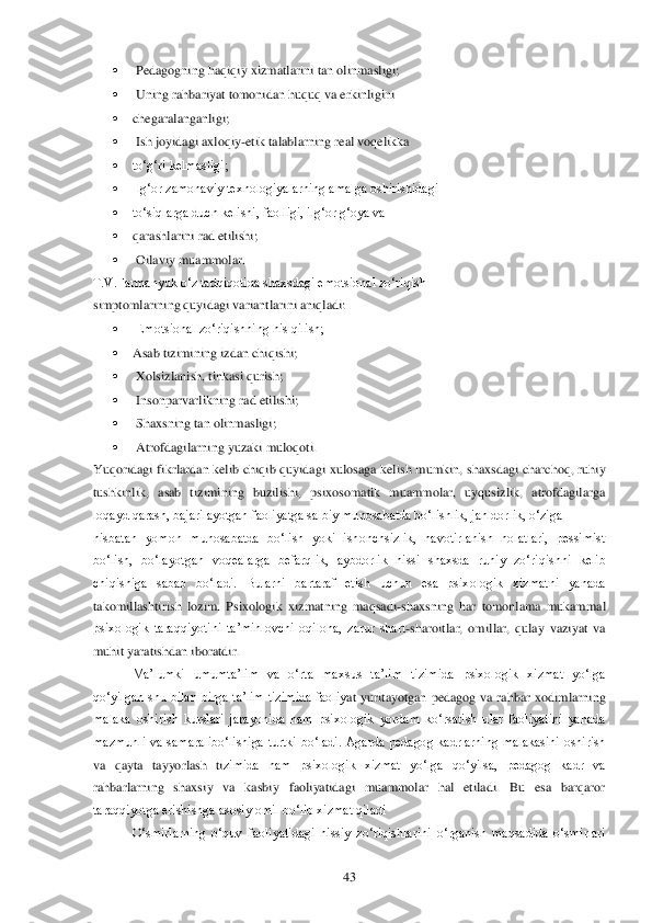  	43	 	
 	 Ped	agogning haqiqiy xizmatlarini tan olinmasligi;	 	
 	 Uning rahbariyat tomonidan huquq va erkinligini	 	
 	chegaralanganligi;	 	
 	 Ish joyidagi axloqiy	-etik talablarning real voqelikka	 	
 	to‗g‗ri kelmasligi;	 	
 	Ilg‗or zamonaviy texnologiyalarning amalga oshirishidagi	 	
 	to‗siqlar	ga duch kelishi, faolligi, ilg‗or g‗oya va	 	
 	qarashlarini rad etilishi;	 	
 	 Oilaviy muammolar.	 	
T.V.Farmanyuk o‗z tadqiqotida shaxsdagi emotsional zo‗riqish	 	
simptomlarining quyidagi variantlarini aniqladi:	 	
 	 Emotsional zo‗riqishning his qilish;	 	
 	Asab tizimining iz	dan chiqishi;	 	
 	 Xolsizlanish, tinkasi qurish;	 	
 	 Insonparvarlikning rad etilishi;	 	
 	 Shaxsning tan olinmasligi;	 	
 	 Atrofdagilarning yuzaki muloqoti.	 	
Yuqoridagi  fikrlardan kelib chiqib quyidagi  xulosaga kelish mumkin,  shaxsdagi  charchoq,  ruhiy 
tushkinlik,  asab  tiz	imining  buzilishi,  psixosomatik  muammolar,  uyqusizlik,  atrofdagilarga 	
loqayd qarash, bajarilayotgan faoliyatga salbiy munosabatda bo‗lishlik, jahldorlik, o‗ziga	 	
nisbatan  yomon  munosabatda  bo‗lish  yoki  ishonchsizlik,  havotirlanish  holatlari,  pessimist 
bo‗li	sh,  bo‗layotgan  voqealarga  befarqlik,  aybdorlik  hissi  shaxsda  ruhiy  zo‗riqishni  kelib 	
chiqishiga  sabab  bo‗ladi.  Bularni  bartaraf  etish  uchun  esa  psixologik  xizmatni  yanada 
takomillashtirish  lozim.  Psixologik  xizmatning  maqsadi	-shaxsning  har  tomonlama  mukam	mal 	
psixologik  taraqqiyotini  ta‘minlovchi  oqilona,  zarur  shart	-sharoitlar,  omillar,  qulay  vaziyat  va 	
muhit yaratishdan iboratdir. 	 	
Ma‘lumki  umumta‘lim  va  o‗rta  maxsus  ta‘lim  tizimida  psixologik  xizmat  yo‗lga 	
qo‗yilgan  shu  bilan  birga  ta‘lim  tizimida  faoliy	at  yuritayotgan	 pedagog  va  rahbar  xodimlarning 	
malaka  oshirish  kurslari  jarayonida  ham  psixologik  yordam  ko‗rsatish  ular  faoliyatini  yanada 
mazmunli  va  samaralibo‗lishiga  turtki  bo‗ladi.  Agarda  pedagog  kadrlarning  malakasini  oshirish 
va  qayta  tayyorlash  ti	zimida  ham  psixologik  xizmat  yo‗lga  qo‗yilsa,  pedagog  kadr  va 	
rahbarlarning  shaxsiy  va  kasbiy  faoliyatidagi  muammolar  hal  etiladi.  Bu  esa  barqaror 
taraqqiyotga erishishga asosiy omil bo‗lib xizmat qiladi	 	
O‗smirlarning  o‗quv  faoliyatidagi  hissiy  zo‗riqishla	rini  o‗rganish  maqsadida  o‗smirlari  