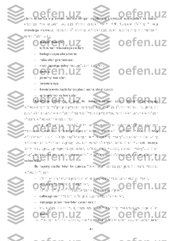  	47	 	
ularni  tanlashda  eng  avvalo,  alohida  olingan  kishilarning  individual  xususiyatlari  va  mazkur 
sharoitga  mos  keluvchi  usullarga  e‘tibor  qaratish  lozim.  K.V.  Sudakov  o‗zining  ―Hissiy 
stresslarga  individ	ual  barqarorlik‖  kitobida  zo‗riqishlarga  qarshi  tadbirlarning  bir  nechtasini 	
sanab o‗tgan. Ular: 	 	
- 	autogen mashqlar;	 	
- 	turli	-tuman relaksatsiya usullari;	 	
- 	biologik qayta aloqa tizimi;	 	
- 	nafas olish gimnastikasi;	 	
- 	inson hayotiga ijobiy his	-tuyg‗ularni kiritilishi;	 	
- 	musiqa;	 	
- 	jismoniy mashqlar;	 	
- 	psixoterapiya;	 	
- 	fizioterapevtik tadbirlar (uqalash, sauna, elektr uyqu);	 	
- 	igna sanchish va boshqalar.	 	
Korreksiya  qilishning  u  yoki  bu  metodini  tanlash  uchun  mazkur  organizmdagi 	
ko‗rsatkichlarning  me‘yoriy  qiymatdan  qanchaga  farq  q	ilishiga  e‘tibor  beriladi.  Bu  yerda  bir 	
guruh kishilar uchun xos bo‗lgan o‗rtacha arifmetik qiymat emas, har bir kishi uchun xos bo‗lgan 
o‗rtacha ko‗rsatkich hisobga olinadi. 	 	
Hissiy  zo‗riqishlarni  bartaraf  etish  uchun  psixologlar  tomonidan  ishlab  chiqilga	n 	
metodlardan  tashqari  an‘anaviy  foydalaniladigan  vositalarni  qo‗llash  mumkin.  Hissiy 
zo‗riqishlarni  oldini  olishga  bag‗ishlangan  seminar	-trening  mashg‗ulotlaridan  birida  uning 	
ishtirokchilari  tomonidan  quyidagi  usullarni  sanab  o‗tishgan:  tabiat  bilan  mulo	qot,  musiqa, 	
ichimliklar,  uyqu,  uy  hayvonlariga  qarash,  do‗stlar  bilan  muloqot,  qiziqarli  mashg‗ulot  bilan 
shug‗ullanish,  dush  qabul  qilish,  yaxshi  kinofilm  ko‗rish,  kitob  o‗qish,  sport  bilan  shug‗ullanish 
va boshqalar.	 	
Bu  hayotiy  usullar  bilan  bir  qatorda	 ―psixologik‖  deb  atalgan  yana  bir  necha  metodlar 	
ko‗rsatib o‗tilgan:	 	
- 	o‗zini ish bilan shunday band qilish kerakki, kechinmalar uchun vaqt qolmasin;	 	
- 	vaziyatga munosabatni o‗zgartirish;	 	
- 	bundan ham yomon holatga tushgan kishilar haqida o‗ylash;	 	
- 	qalbidagi kec	hinmalarni do‗sti yoki dugonasiga to‗kib solish;	 	
- 	vaziyatga yumor hissi bilan qarash zarur;	 	
- 	shu  sohaga  oid  bilim,  tajribaga  ega  bo‗lgan  kishining  maslahatlariga  rioya  qilish 
lozim. 	 	
Bu  misoldan  ko‗rinib  turibdiki,  odamlar  hissiy  zo‗riqishlardan  qutulish  uch	un  zarur  