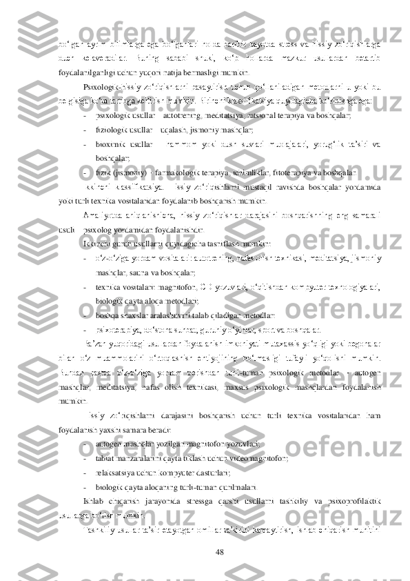  	48	 	
bo‗lgan  ayrim  bilimlarga  ega  bo‗lganlari  holda  baribir  hayotda  stress  va  hissiy  zo‗riqishlarga 
duch  kelaveradilar.  Buning  sababi  shuki,  ko‗p  hollarda  mazkur  usullardan  betartib 
foydalanilganligi uchun yuqori natija bermasligi mumkin. 	 	
Psixologik	-hissiy  zo‗riqishlarni  pasaytirish  uchun  qo‗llaniladigan  metodlarni  u  yoki  bu 	
belgisiga ko‗ra tartibga keltirish mumkin. Birinchi klassifikatsiya quyidagicha ko‗rinishga ega:	 	
- 	psixologik usullar 	– autotrening, meditatsiya, ratsional terapiya va boshqalar;	 	
- 	fiz	iologik usullar 	– uqalash, jismoniy mashqlar;	 	
- 	bioximik  usullar 	– hammom  yoki  dush  suvlari  muolajalari,  yorug‗lik  ta‘siri  va 	
boshqalar;	 	
- 	fizik (jismoniy) 	– farmakologik terapiya, ichimliklar, fitoterapiya va boshqalar.	 	
Ikkinchi  klassifikatsiya.  Hissiy  zo‗riq	ishlarni  mustaqil  ravishda  boshqalar  yordamida 	
yoki turli texnika vositalaridan foydalanib boshqarish mumkin.	 	
Amaliyotda  aniqlanishicha,  hissiy  zo‗riqishlar  darajasini  boshqarishning  eng  samarali 	
usuli 	– psixolog yordamidan foydalanishdir. 	 	
Ikkinchi guruh 	usullarni quyidagicha tasniflash mumkin:	 	
- 	o‗z	-o‗ziga yordam vositalari: autotrening, nafas olish texnikasi, meditatsiya, jismoniy 	
mashqlar, sauna va boshqalar;	 	
- 	texnika  vositalari:  magnitofon, 	CD  yozuvlari,  o‗qitishdan  kompyuter  texnologiyalari, 	
biologik qay	ta aloqa metodlari;	 	
- 	boshqa shaxslar aralashuvini talab qiladigan metodlar:	 	
- 	psixoterapiya, do‗stona suhbat, guruhiy o‗yinlar, sport va boshqalar.	 	
Ba‘zan  yuqoridagi  usullardan foydalanish imkoniyati mutaxassis  yo‗qligi  yoki  begonalar 	
bilan  o‗z  muammolarini  o	‗rtoqlashish  ehtiyojining  bo‗lmasligi  tufayli  yo‗qolishi  mumkin. 	
Bundan  pastda  o‗z	-o‗ziga  yordam  berishdan  turli	-tuman  psixologik  metodlar 	– autogen 	
mashqlar,  meditatsiya,  nafas  olish  texnikasi,  maxsus  psixologik  mashqlardan  foydalanish 
mumkin.	 
Hissiy  zo‗r	iqishlarni  darajasini  boshqarish  uchun  turli  texnika  vositalaridan  ham 	
foydalanish yaxshi samara beradi: 	 	
- 	autogen mashqlar yozilgan magnitofon yozuvlari;	 	
- 	tabiat manzaralarini qayta tiklash uchun videomagnitofon;	 	
- 	relaksatsiya uchun kompyuter dasturlari;	 	
- 	bio	logik qayta aloqaning turli	-tuman qurilmalari.	 	
Ishlab  chiqarish  jarayonida  stressga  qarshi  usullarni  tashkiliy  va  psixoprofilaktik 	
usullarga bo‗lish mumkin.	 	
Tashkiliy  usullar  ta‘sir  etayotgan  omillar  ta‘sirini  kamaytirish,  ishlab  chiqarish  muhitini  