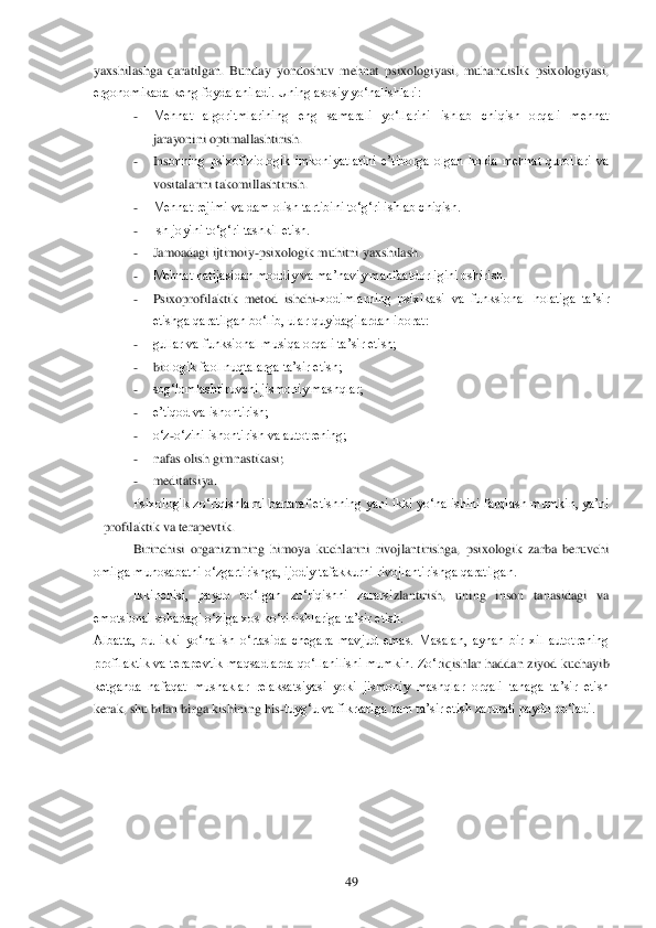  	49	 	
yaxshil	ashga  qaratilgan.  Bunday  yondoshuv  mehnat  psixologiyasi,  muhandislik  psixologiyasi, 	
ergonomikada keng foydalaniladi. Uning asosiy yo‗nalishlari: 	 	
- 	Mehnat  algoritmlarining  eng  samarali  yo‗llarini  ishlab  chiqish  orqali  mehnat 
jarayonini optimallashtirish.	 	
- 	Ins	onning  psixofiziologik  imkoniyatlarini  e‘tiborga  olgan  holda  mehnat  qurollari  va 	
vositalarini takomillashtirish.	 	
- 	Mehnat rejimi va dam olish tartibini to‗g‗ri ishlab chiqish.	 	
- 	Ish joyini to‗g‗ri tashkil etish.	 	
- 	Jamoadagi ijtimoiy	-psixologik muhitni yaxshilash	. 	
- 	Mehnat natijasidan moddiy va ma‘naviy manfaatdorligini oshirish.	 	
- 	Psixoprofilaktik  metod  ishchi	-xodimlarning  psixikasi  va  funksional  holatiga  ta‘sir 	
etishga qaratilgan bo‗lib, ular quyidagilardan iborat:	 	
- 	gullar va funksional musiqa orqali ta‘sir etish;	 	
- 	biologik faol nuqtalarga ta‘sir etish;	 	
- 	sog‗lomlashtiruvchi jismoniy mashqlar;	 	
- 	e‘tiqod va ishontirish;	 	
- 	o‗z	-o‗zini ishontirish va autotrening;	 	
- 	nafas olish gimnastikasi;	 	
- 	meditatsiya.	 	
Psixologik  zo‗riqishlarni bartaraf  etishning  yani  ikki  yo‗nalishini farqlash  m	umkin,  ya‘ni 	
– profilaktik va terapevtik.	 	
Birinchisi  organizmning  himoya  kuchlarini  rivojlantirishga,  psixologik  zarba  beruvchi 	
omilga munosabatni o‗zgartirishga, ijodiy tafakkurni rivojlantirishga qaratilgan. 	 	
Ikkinchisi,  paydo  bo‗lgan  zo‗riqishni  zararsi	zlantirish,  uning  inson  tanasidagi  va 	
emotsional sohadagi o‗ziga xos ko‗rinishlariga ta‘sir etish.	 	
Albatta,  bu  ikki  yo‗nalish  o‗rtasida  chegara  mavjud  emas.  Masalan,  aynan  bir  xil  autotrening 
profilaktik  va  terapevtik  maqsadlarda  qo‗llanilishi  mumkin.  Zo‗r	iqishlar  haddan  ziyod  kuchayib 	
ketganda  nafaqat  mushaklar  relaksatsiyasi  yoki  jismoniy  mashqlar  orqali  tanaga  ta‘sir  etish 
kerak, shu bilan birga kishining his	-tuyg‗u va fikrlariga ham ta‘sir etish zarurati paydo bo‗ladi. 	  