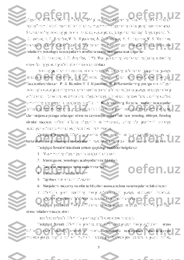  	5 	
o‗rganildi. V. A. Ganzenning fikricha, 1964 yilda N. D. Levitovning ―Odamning psixik holatlari 
haqida‖  nomli  kitobi  nashr  etilishi  bilan  bu  muammoni  o‗rganish  tarixida  yangi  davr  boshl	andi. 	
Shundan  so‗ng  psixologiya  psixik    holatlar,  xususiyatlar,  jarayonlar  haqidagi  fanga  aylandi.  N. 
D.  Levitov,  B.  G.  Anan‘ev,  V.  N.  Myasishev,  A.  G.  Kovalyov,  K.  K.  Platonov,  V.  S.  Merlin  va 
boshqalar    o‗smirlik  yoshi  davrida  ro‗y  berishi  mumkin  bo‗lgan	 hissiy  zo‗riqishlar  va  stress 	
holatlarini psixologik xususiyatlarini atroflicha tadqiq etishga xarakat qilganlar. 	 	
A.  O.  Proxorov,  B.  G.  Anan‘ev,  F.  Ye.  Vasilyuklarning  izlanishlari  natijasida  stressning 	
shaxs faolligiga salbiy ta‘sir  etishini asoslab be	riladi. 	 	
Psixologiya  bilan  bir  qatorda  psixik  holatlarva  ularning  ta‘sirlanish  jarayonida  yuzaga 	
keladigan  stress  muammosi  bilan  boshqa  turdosh  fanlar  ham  shug‗ullana  boshladi. 
Tadqiqotlarchilardan    P.  S.  Kupalov,V.  I.  Myasishev,  B.  F.  Lomovlarning  yoshga 	xos  bo‗lgan 	
psixologik xususiyatlarning shakllanish davrida tashqi ta‘sirlar natijasida yuzaga keladigan xissiy 
zo‗riqishlar      funksional  va  emotsional  o‗zgarishlarga  olib  keladi.  ng  tavsificha  ularning  sub‘ekt 
tomonining  anglanganlik  darajasiga  bog‗liq.  P	.  K.  Anoxinning  fikricha,  mazkur  xususiyatlar 	
ichida  eng  muhimi  insonning  munosabatlaridir.  O‗smirlik  yoshi  davridagi  xissiy  zo‗riqishlar  va 
ular natijasida yuzaga keladigan stress va depressiya hoalari hali ham psixolog, tibbiyot, fiziolog 
olimlar  tadqiqo	t  ob‘ekti  sifatida  o‗rganilib  kelinmoqdaki,  uning  o‗z  yechimini  topishga 	
karatilgan ko‗plab tomonlari va jihatlari xali ham mavjud.	 	
Tadqiqot  maqsadi:	 O‗smirlik  yoshida  stress  holatini  kelib  chiqish  sabablari  va  uni 	
bartaraf etishning psixologik xususiyatla	rini nazariy va amaliy taxlil etish usullarini o‗rganish.	 	
Tadqiqot farazini isbotlash uchun quyidagi	 vazifalar	 belgilandi: 	 	
1. Muammoning o‗rganilganlik darajasini aniqlash.	 	
2. Mavzuga oid psixologik adabiyotlarni tahlil qilish.	 	
3. Tadqiqot metodi va metodikalarini	 tanlash.	 	
4. Metodikalarni moslashtirish.	 	
5. Tajriba	-sinov ishlarini o‗tkazish.	 	
6. Natijalarni miqdoriy va sifat tahlil qilish asosida xulosa va tavsiyalar ishlab chiqish.	 	
7. O‗smirlik  yoshi  davrining  hissiy  zo‗riqishlarini  yuzaga  keltiruvchi  individual 
ta‘sirlanish v	a tashqi ta‘sirlarni bartaraf etish yo‗llarini aniqlash.	 	
Tadqiqot  predmeti:	 hissiy  zo‗riqishlar  asosida  yuzaga  keladigan  o‗smirlik  yoshidagi 	
stress holatlarini tadqiq etish .	 	
Tadqiqot ob‟ekti:  	O‗smirlik yoshidagi affekt va stress holatlari	. 	
Tadqiqot  faraz	i: O‗smirlik  yoshida  eng  ko‗p  uchraydigan  hissiy  zo‗riqish 	– stress 	
bo‗lishi,  uning  kechishi,  shaxsning  individual	-psixologik  xususiyatlari  ham  taraqqiyot 	
motivatsiyasiga  bog‗liq  bo‗lishi  mumkin.  Taraqqiyot  motivatsiyasi  qanchalik  yuqori  bo‗lsa,  